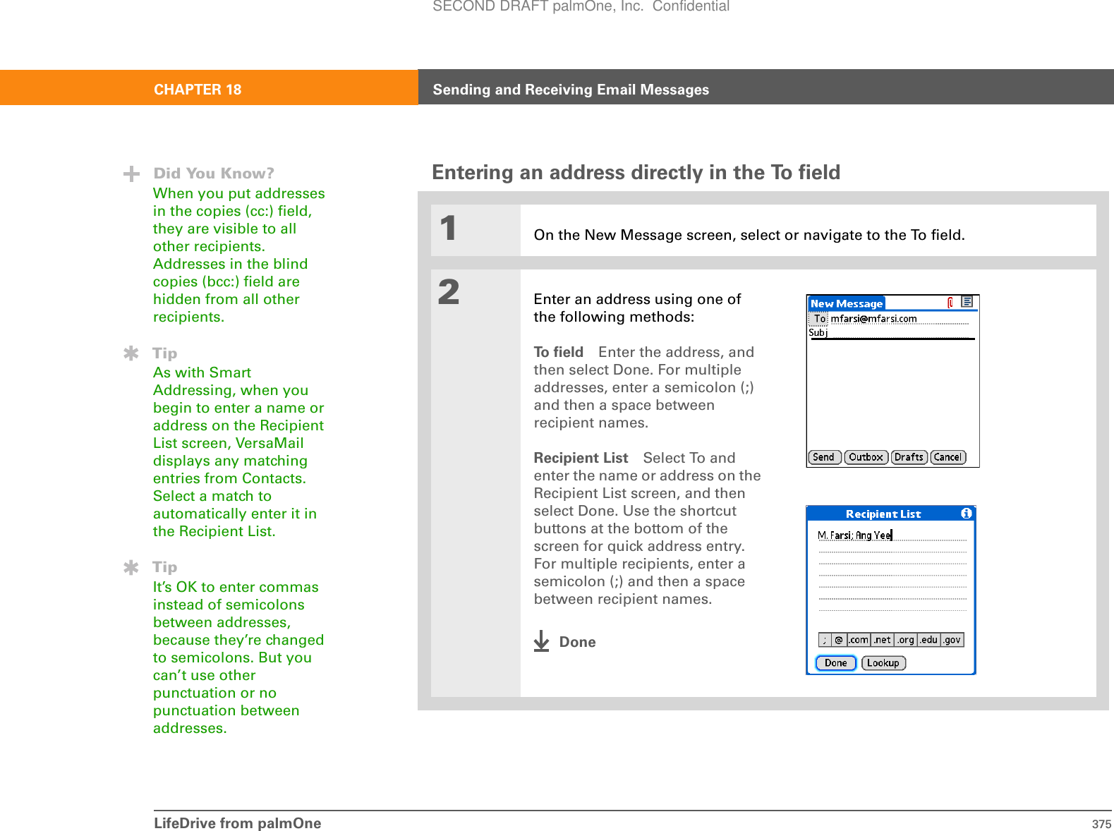 LifeDrive from palmOne 375CHAPTER 18 Sending and Receiving Email MessagesEntering an address directly in the To field01On the New Message screen, select or navigate to the To field. 2Enter an address using one of the following methods:To  f i e l d Enter the address, and then select Done. For multiple addresses, enter a semicolon (;) and then a space between recipient names. Recipient List Select To and enter the name or address on the Recipient List screen, and then select Done. Use the shortcut buttons at the bottom of the screen for quick address entry. For multiple recipients, enter a semicolon (;) and then a space between recipient names.DoneDid You Know?When you put addresses in the copies (cc:) field, they are visible to all other recipients. Addresses in the blind copies (bcc:) field are hidden from all other recipients.TipAs with Smart Addressing, when you begin to enter a name or address on the Recipient List screen, VersaMail displays any matching entries from Contacts. Select a match to automatically enter it in the Recipient List.TipIt’s OK to enter commas instead of semicolons between addresses, because they’re changed to semicolons. But you can’t use other punctuation or no punctuation between addresses.SECOND DRAFT palmOne, Inc.  Confidential