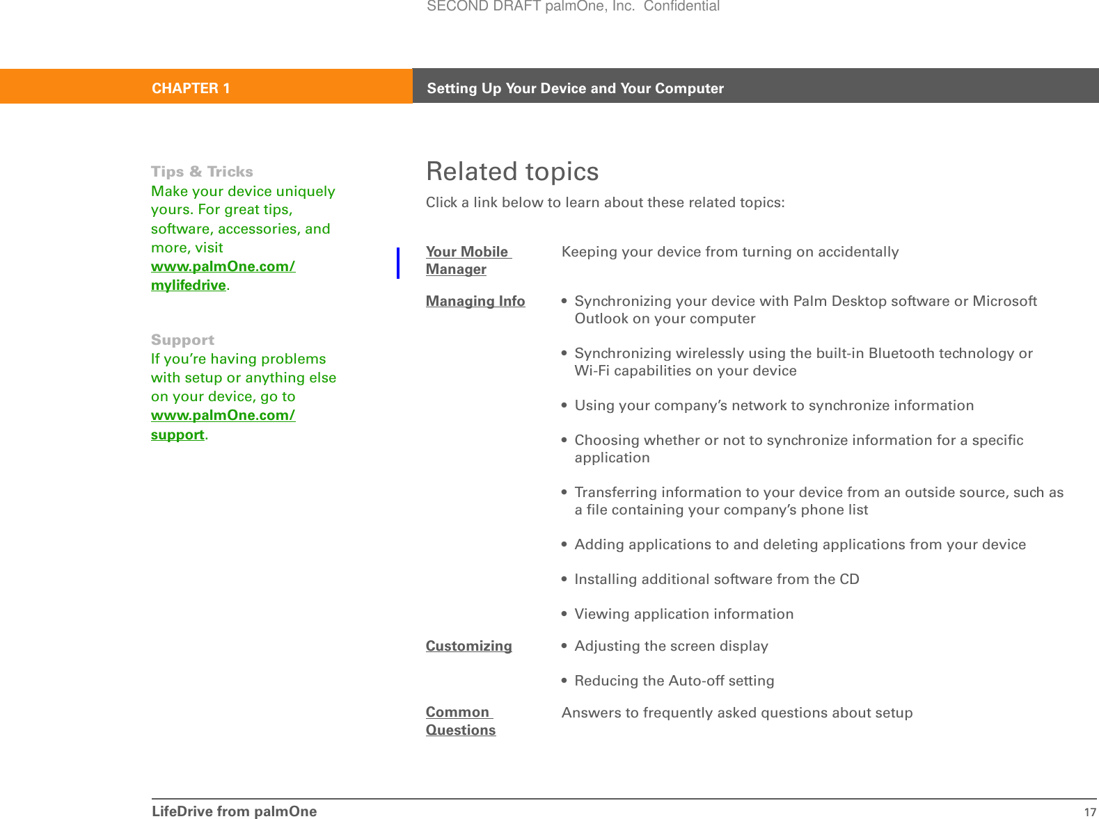 LifeDrive from palmOne 17CHAPTER 1 Setting Up Your Device and Your ComputerRelated topicsClick a link below to learn about these related topics:Your Mobile ManagerKeeping your device from turning on accidentallyManaging Info • Synchronizing your device with Palm Desktop software or Microsoft Outlook on your computer• Synchronizing wirelessly using the built-in Bluetooth technology or Wi-Fi capabilities on your device• Using your company’s network to synchronize information• Choosing whether or not to synchronize information for a specific application• Transferring information to your device from an outside source, such as a file containing your company’s phone list• Adding applications to and deleting applications from your device• Installing additional software from the CD• Viewing application informationCustomizing • Adjusting the screen display• Reducing the Auto-off settingCommon QuestionsAnswers to frequently asked questions about setupTips &amp; TricksMake your device uniquely yours. For great tips, software, accessories, and more, visit www.palmOne.com/mylifedrive.SupportIf you’re having problems with setup or anything else on your device, go to www.palmOne.com/support.SECOND DRAFT palmOne, Inc.  Confidential