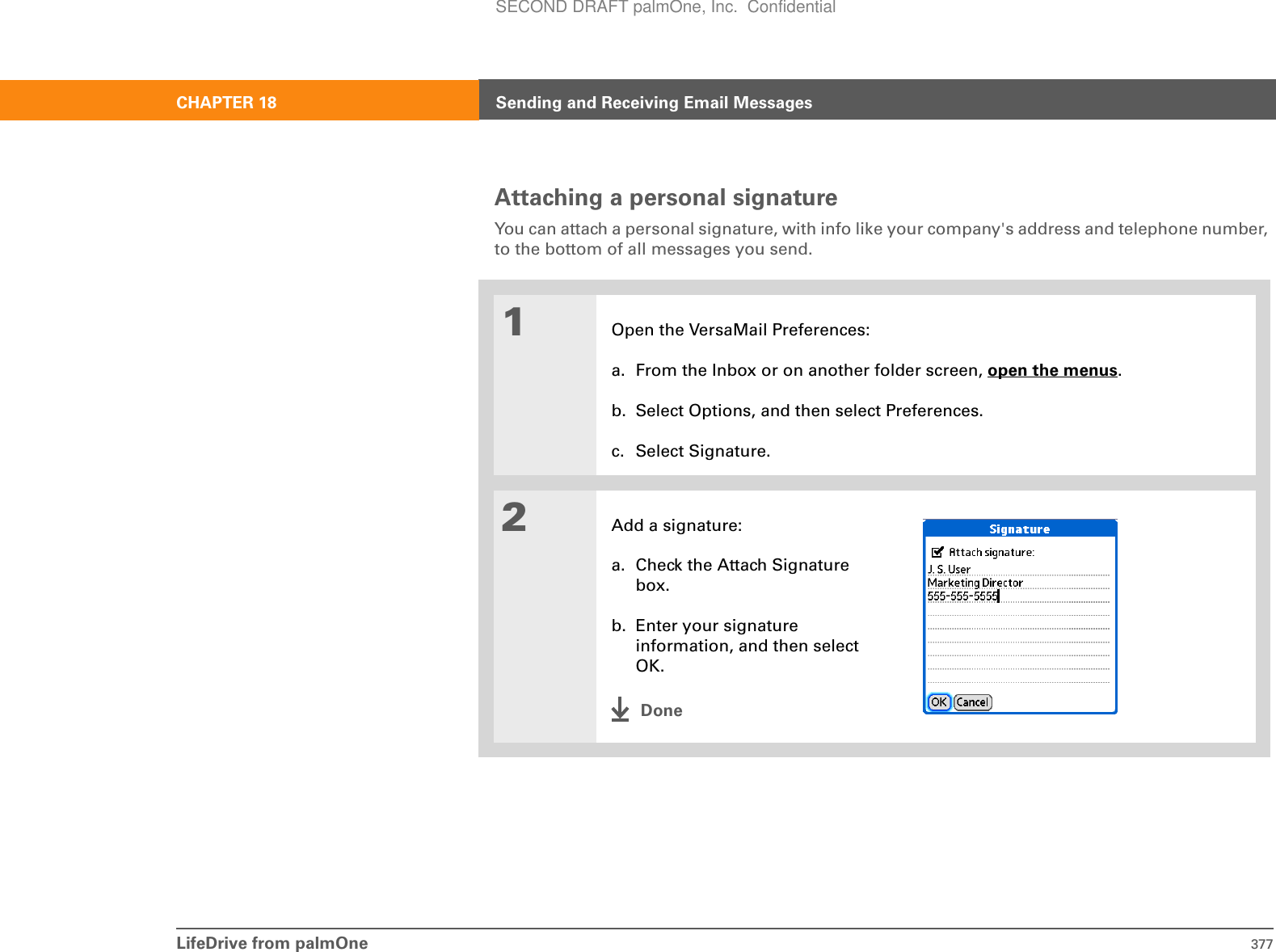 LifeDrive from palmOne 377CHAPTER 18 Sending and Receiving Email MessagesAttaching a personal signatureYou can attach a personal signature, with info like your company&apos;s address and telephone number, to the bottom of all messages you send.01Open the VersaMail Preferences:a. From the Inbox or on another folder screen, open the menus.b. Select Options, and then select Preferences.c. Select Signature.2Add a signature:a. Check the Attach Signature box.b. Enter your signature information, and then select OK.DoneSECOND DRAFT palmOne, Inc.  Confidential