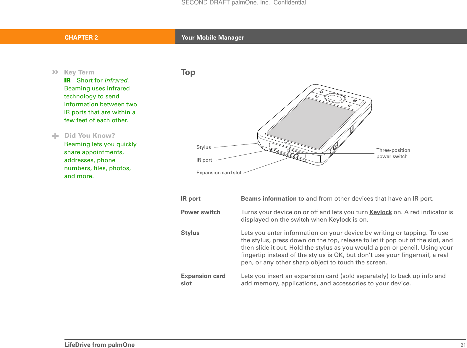 LifeDrive from palmOne 21CHAPTER 2 Your Mobile ManagerTo pIR port Beams information to and from other devices that have an IR port.Power switch Turns your device on or off and lets you turn Keylock on. A red indicator is displayed on the switch when Keylock is on.Stylus Lets you enter information on your device by writing or tapping. To use the stylus, press down on the top, release to let it pop out of the slot, and then slide it out. Hold the stylus as you would a pen or pencil. Using your fingertip instead of the stylus is OK, but don’t use your fingernail, a real pen, or any other sharp object to touch the screen. Expansion card slotLets you insert an expansion card (sold separately) to back up info and add memory, applications, and accessories to your device.»Key TermIR Short for infrared. Beaming uses infrared technology to send information between two IR ports that are within a few feet of each other.Did You Know?Beaming lets you quickly share appointments, addresses, phone numbers, files, photos, and more.Stylus Three-position power switchIR portExpansion card slotSECOND DRAFT palmOne, Inc.  Confidential