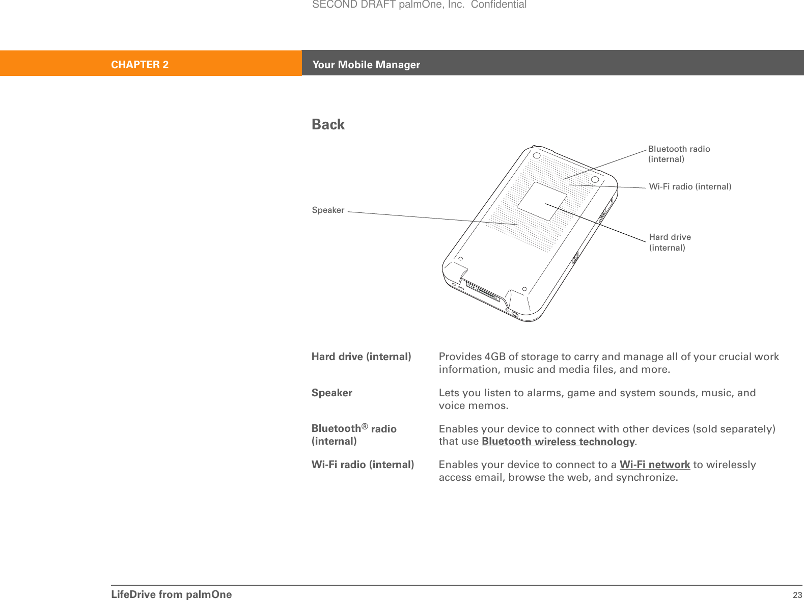 LifeDrive from palmOne 23CHAPTER 2 Your Mobile ManagerBackHard drive (internal) Provides 4GB of storage to carry and manage all of your crucial work information, music and media files, and more.Speaker Lets you listen to alarms, game and system sounds, music, and voice memos.Bluetooth® radio (internal)Enables your device to connect with other devices (sold separately) that use Bluetooth wireless technology.Wi-Fi radio (internal) Enables your device to connect to a Wi-Fi network to wirelessly access email, browse the web, and synchronize.Bluetooth radio (internal)SpeakerHard drive (internal)Wi-Fi radio (internal)SECOND DRAFT palmOne, Inc.  Confidential