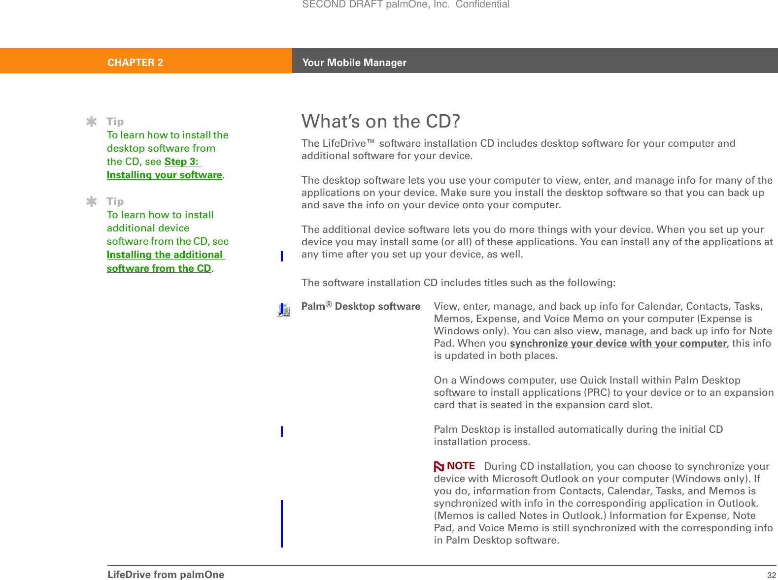 LifeDrive from palmOne 32CHAPTER 2 Your Mobile ManagerWhat’s on the CD?The LifeDrive™ software installation CD includes desktop software for your computer and additional software for your device. The desktop software lets you use your computer to view, enter, and manage info for many of the applications on your device. Make sure you install the desktop software so that you can back up and save the info on your device onto your computer. The additional device software lets you do more things with your device. When you set up your device you may install some (or all) of these applications. You can install any of the applications at any time after you set up your device, as well.The software installation CD includes titles such as the following:0Palm®Desktop software View, enter, manage, and back up info for Calendar, Contacts, Tasks, Memos, Expense, and Voice Memo on your computer (Expense is Windows only). You can also view, manage, and back up info for Note Pad. When you synchronize your device with your computer, this info is updated in both places. On a Windows computer, use Quick Install within Palm Desktop software to install applications (PRC) to your device or to an expansion card that is seated in the expansion card slot.Palm Desktop is installed automatically during the initial CD installation process. During CD installation, you can choose to synchronize your device with Microsoft Outlook on your computer (Windows only). If you do, information from Contacts, Calendar, Tasks, and Memos is synchronized with info in the corresponding application in Outlook. (Memos is called Notes in Outlook.) Information for Expense, Note Pad, and Voice Memo is still synchronized with the corresponding info in Palm Desktop software.TipTo learn how to install the desktop software from the CD, see Step 3: Installing your software.TipTo learn how to install additional device software from the CD, see Installing the additional software from the CD.NOTESECOND DRAFT palmOne, Inc.  Confidential
