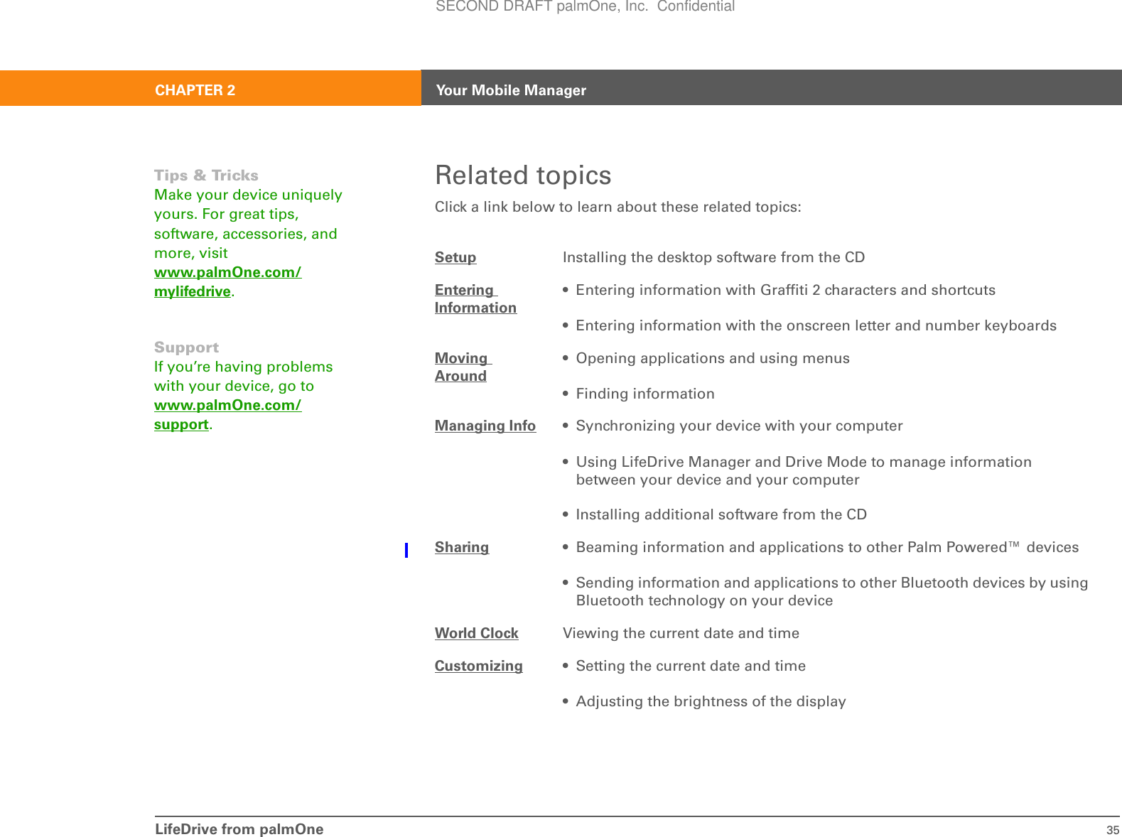 LifeDrive from palmOne 35CHAPTER 2 Your Mobile ManagerRelated topicsClick a link below to learn about these related topics:Setup Installing the desktop software from the CDEntering Information• Entering information with Graffiti 2 characters and shortcuts• Entering information with the onscreen letter and number keyboardsMoving Around• Opening applications and using menus• Finding informationManaging Info • Synchronizing your device with your computer• Using LifeDrive Manager and Drive Mode to manage information between your device and your computer• Installing additional software from the CDSharing • Beaming information and applications to other Palm Powered™ devices• Sending information and applications to other Bluetooth devices by using Bluetooth technology on your deviceWorld Clock Viewing the current date and timeCustomizing • Setting the current date and time• Adjusting the brightness of the displayTips &amp; TricksMake your device uniquely yours. For great tips, software, accessories, and more, visit www.palmOne.com/mylifedrive.SupportIf you’re having problems with your device, go to www.palmOne.com/support.SECOND DRAFT palmOne, Inc.  Confidential