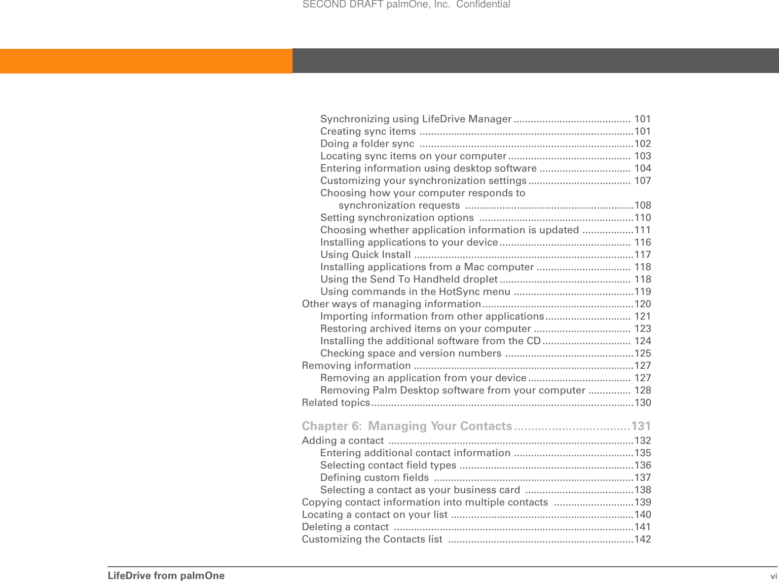 LifeDrive from palmOne viSynchronizing using LifeDrive Manager ......................................... 101Creating sync items ...........................................................................101Doing a folder sync  ...........................................................................102Locating sync items on your computer ........................................... 103Entering information using desktop software ................................ 104Customizing your synchronization settings .................................... 107Choosing how your computer responds to synchronization requests ...........................................................108Setting synchronization options  ......................................................110Choosing whether application information is updated ..................111Installing applications to your device .............................................. 116Using Quick Install .............................................................................117Installing applications from a Mac computer ................................. 118Using the Send To Handheld droplet .............................................. 118Using commands in the HotSync menu ..........................................119Other ways of managing information.....................................................120Importing information from other applications.............................. 121Restoring archived items on your computer .................................. 123Installing the additional software from the CD ............................... 124Checking space and version numbers .............................................125Removing information .............................................................................127Removing an application from your device .................................... 127Removing Palm Desktop software from your computer ............... 128Related topics............................................................................................130Chapter 6: Managing Your Contacts ..................................131Adding a contact  ......................................................................................132Entering additional contact information ..........................................135Selecting contact field types .............................................................136Defining custom fields  ......................................................................137Selecting a contact as your business card  ......................................138Copying contact information into multiple contacts  ............................139Locating a contact on your list ................................................................140Deleting a contact  ....................................................................................141Customizing the Contacts list  .................................................................142SECOND DRAFT palmOne, Inc.  Confidential