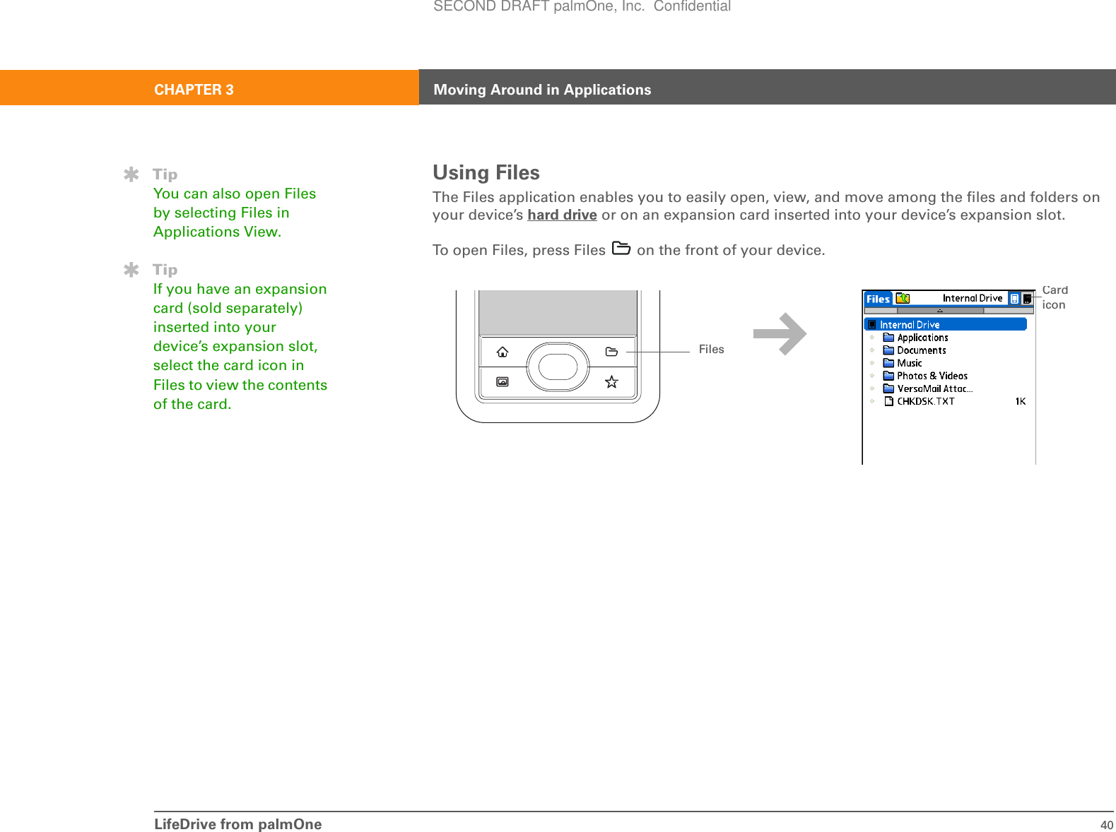 LifeDrive from palmOne 40CHAPTER 3 Moving Around in ApplicationsUsing FilesThe Files application enables you to easily open, view, and move among the files and folders on your device’s hard drive or on an expansion card inserted into your device’s expansion slot. To open Files, press Files   on the front of your device. TipYou can also open Files by selecting Files in Applications View.TipIf you have an expansion card (sold separately) inserted into your device’s expansion slot, select the card icon in Files to view the contents of the card.FilesCard iconSECOND DRAFT palmOne, Inc.  Confidential