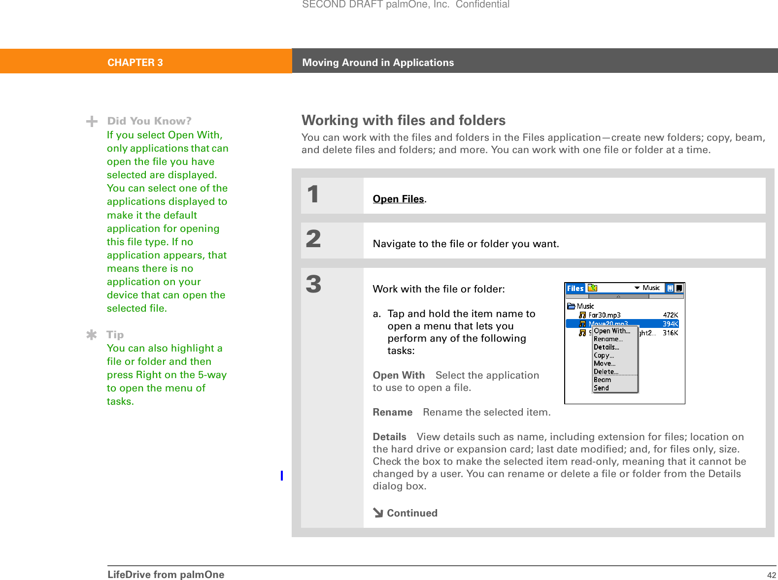 LifeDrive from palmOne 42CHAPTER 3 Moving Around in ApplicationsWorking with files and foldersYou can work with the files and folders in the Files application—create new folders; copy, beam, and delete files and folders; and more. You can work with one file or folder at a time.01Open Files.2Navigate to the file or folder you want.3Work with the file or folder:a. Tap and hold the item name to open a menu that lets you perform any of the following tasks:Open With Select the applicationto use to open a file.Rename Rename the selected item.Details View details such as name, including extension for files; location on the hard drive or expansion card; last date modified; and, for files only, size. Check the box to make the selected item read-only, meaning that it cannot be changed by a user. You can rename or delete a file or folder from the Details dialog box.ContinuedDid You Know?If you select Open With, only applications that can open the file you have selected are displayed. You can select one of the applications displayed to make it the default application for opening this file type. If no application appears, that means there is no application on your device that can open the selected file.TipYou can also highlight a file or folder and then press Right on the 5-way to open the menu of tasks.SECOND DRAFT palmOne, Inc.  Confidential