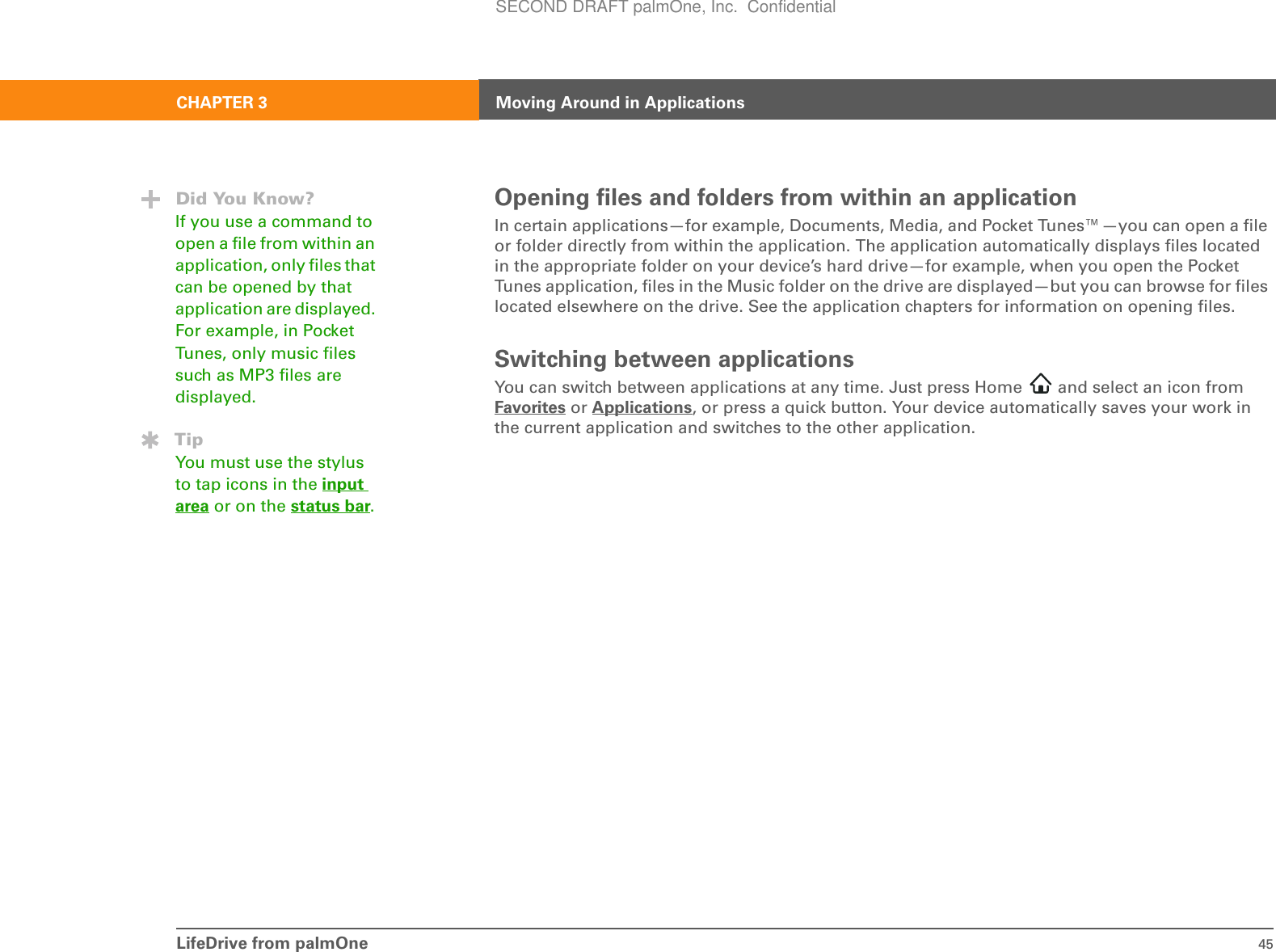 LifeDrive from palmOne 45CHAPTER 3 Moving Around in ApplicationsOpening files and folders from within an applicationIn certain applications—for example, Documents, Media, and Pocket Tunes™—you can open a file or folder directly from within the application. The application automatically displays files located in the appropriate folder on your device’s hard drive—for example, when you open the Pocket Tunes application, files in the Music folder on the drive are displayed—but you can browse for files located elsewhere on the drive. See the application chapters for information on opening files.Switching between applicationsYou can switch between applications at any time. Just press Home   and select an icon from Favorites or Applications, or press a quick button. Your device automatically saves your work in the current application and switches to the other application.Did You Know?If you use a command to open a file from within an application, only files that can be opened by that application are displayed. For example, in Pocket Tunes, only music files such as MP3 files are displayed.TipYou must use the stylus to tap icons in the input area or on the status bar.SECOND DRAFT palmOne, Inc.  Confidential