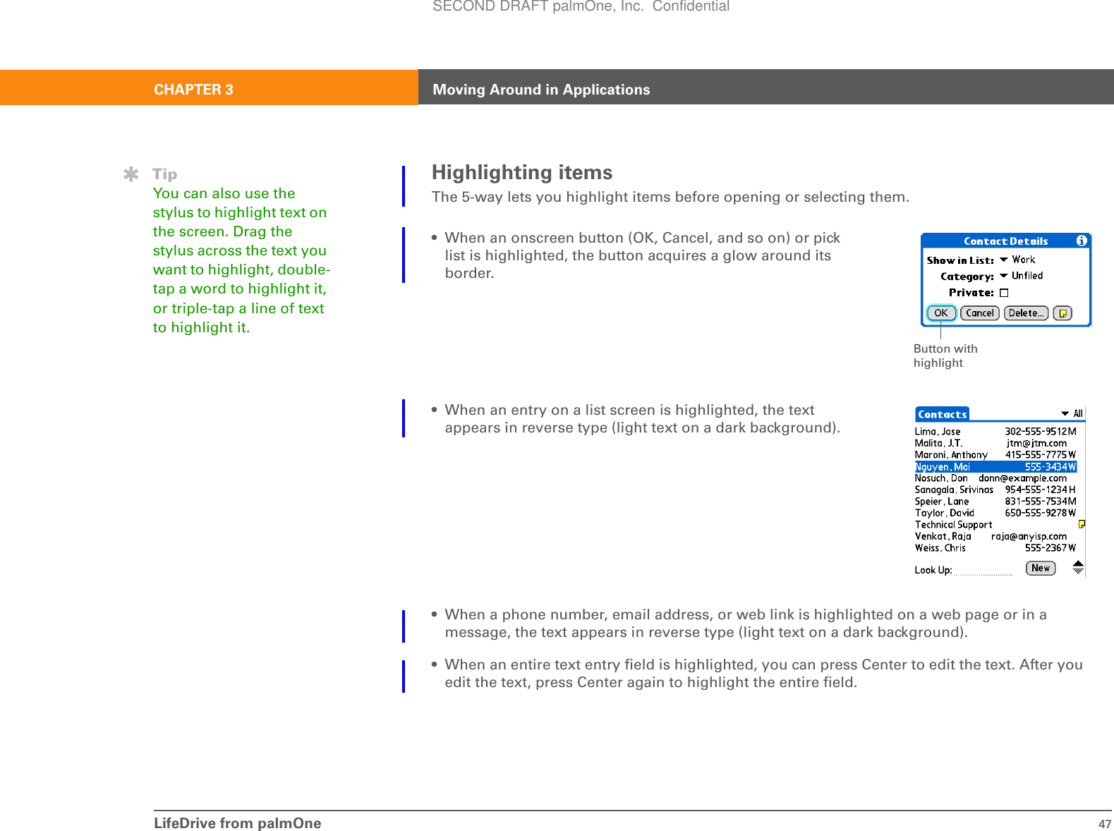 LifeDrive from palmOne 47CHAPTER 3 Moving Around in ApplicationsHighlighting itemsThe 5-way lets you highlight items before opening or selecting them. • When an onscreen button (OK, Cancel, and so on) or pick list is highlighted, the button acquires a glow around its border.• When an entry on a list screen is highlighted, the text appears in reverse type (light text on a dark background). • When a phone number, email address, or web link is highlighted on a web page or in a message, the text appears in reverse type (light text on a dark background).• When an entire text entry field is highlighted, you can press Center to edit the text. After you edit the text, press Center again to highlight the entire field.Button with highlightTipYou can also use the stylus to highlight text on the screen. Drag the stylus across the text you want to highlight, double-tap a word to highlight it, or triple-tap a line of text to highlight it.SECOND DRAFT palmOne, Inc.  Confidential