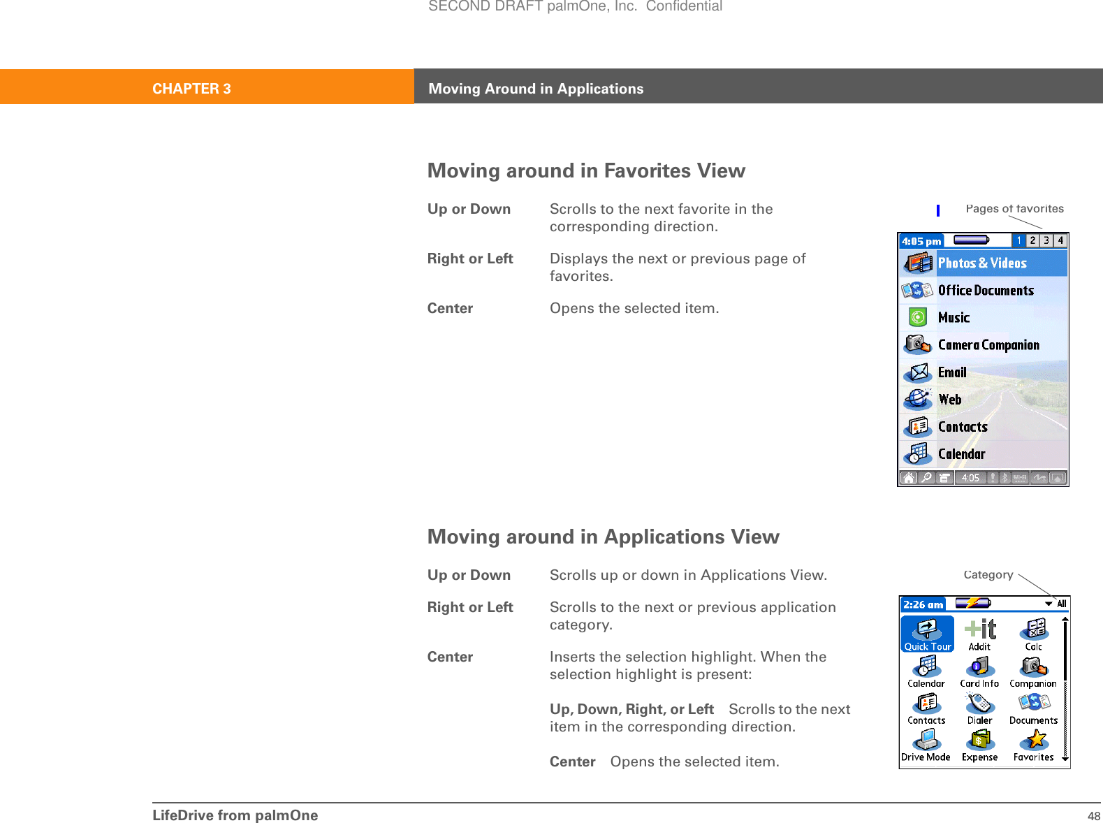 LifeDrive from palmOne 48CHAPTER 3 Moving Around in ApplicationsMoving around in Favorites ViewMoving around in Applications ViewUp or Down Scrolls to the next favorite in the corresponding direction.Right or Left Displays the next or previous page of favorites.Center Opens the selected item.Up or Down Scrolls up or down in Applications View.Right or Left Scrolls to the next or previous application category.Center Inserts the selection highlight. When the selection highlight is present:Up, Down, Right, or Left Scrolls to the next item in the corresponding direction.Center Opens the selected item.Pages of favoritesCategorySECOND DRAFT palmOne, Inc.  Confidential