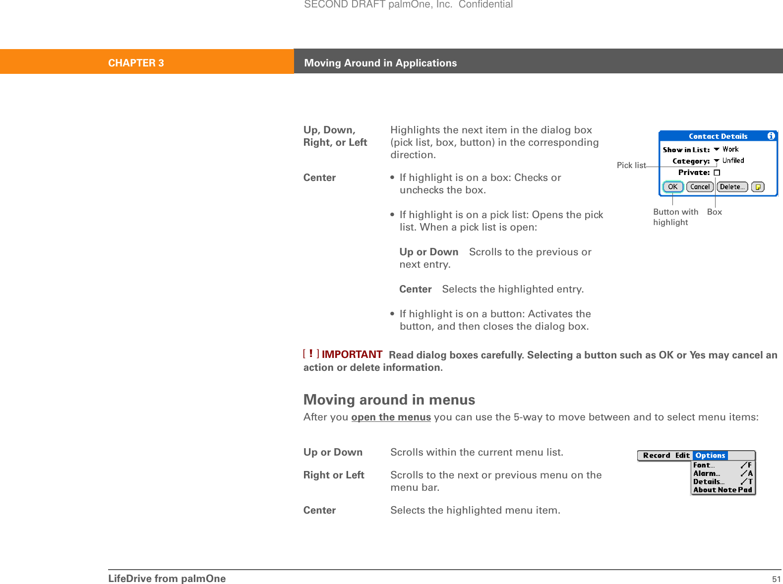 LifeDrive from palmOne 51CHAPTER 3 Moving Around in ApplicationsRead dialog boxes carefully. Selecting a button such as OK or Yes may cancel an action or delete information.Moving around in menusAfter you open the menus you can use the 5-way to move between and to select menu items:Up, Down, Right, or LeftHighlights the next item in the dialog box (pick list, box, button) in the corresponding direction.Center • If highlight is on a box: Checks or unchecks the box. • If highlight is on a pick list: Opens the pick list. When a pick list is open:Up or Down Scrolls to the previous or next entry.Center Selects the highlighted entry.• If highlight is on a button: Activates the button, and then closes the dialog box. Up or Down Scrolls within the current menu list.Right or Left Scrolls to the next or previous menu on the menu bar.Center Selects the highlighted menu item.BoxPick listButton with highlightIMPORTANT[!]SECOND DRAFT palmOne, Inc.  Confidential