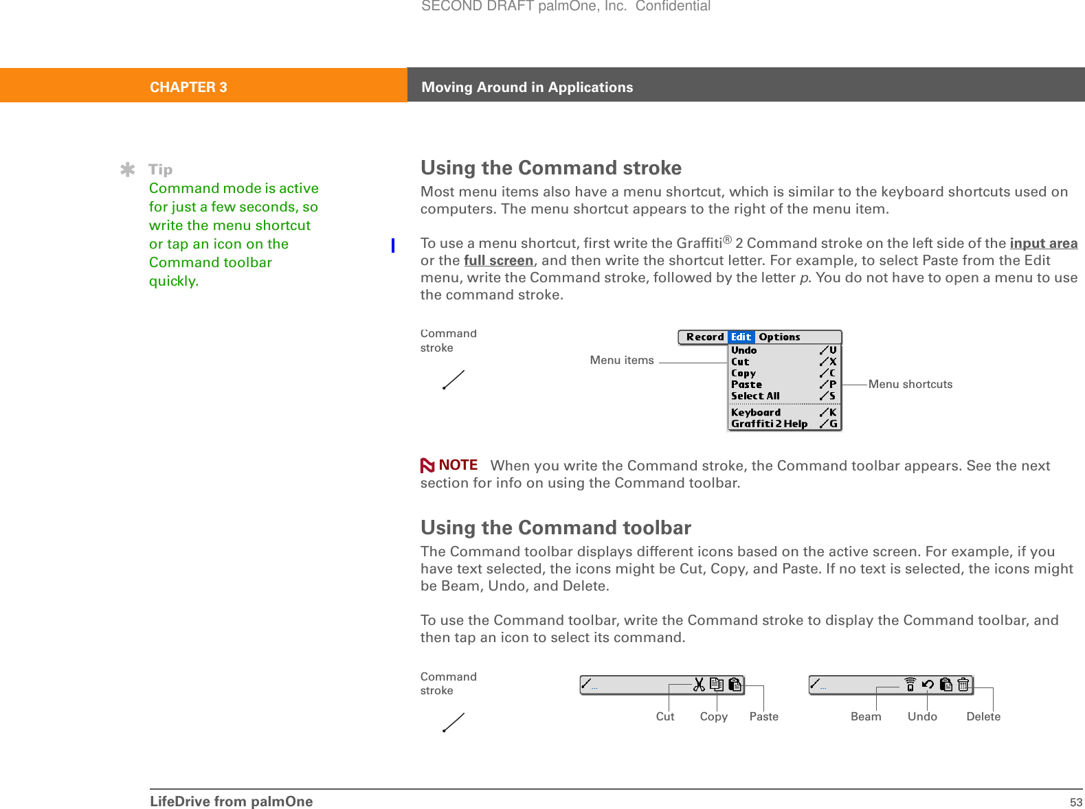 LifeDrive from palmOne 53CHAPTER 3 Moving Around in ApplicationsUsing the Command strokeMost menu items also have a menu shortcut, which is similar to the keyboard shortcuts used on computers. The menu shortcut appears to the right of the menu item. To use a menu shortcut, first write the Graffiti® 2 Command stroke on the left side of the input area or the full screen, and then write the shortcut letter. For example, to select Paste from the Edit menu, write the Command stroke, followed by the letter p. You do not have to open a menu to use the command stroke. When you write the Command stroke, the Command toolbar appears. See the next section for info on using the Command toolbar. Using the Command toolbarThe Command toolbar displays different icons based on the active screen. For example, if you have text selected, the icons might be Cut, Copy, and Paste. If no text is selected, the icons might be Beam, Undo, and Delete. To use the Command toolbar, write the Command stroke to display the Command toolbar, and then tap an icon to select its command.TipCommand mode is active for just a few seconds, so write the menu shortcut or tap an icon on the Command toolbar quickly.Menu shortcutsMenu itemsCommand strokeNOTECut UndoCopy Paste Beam DeleteCommand strokeSECOND DRAFT palmOne, Inc.  Confidential