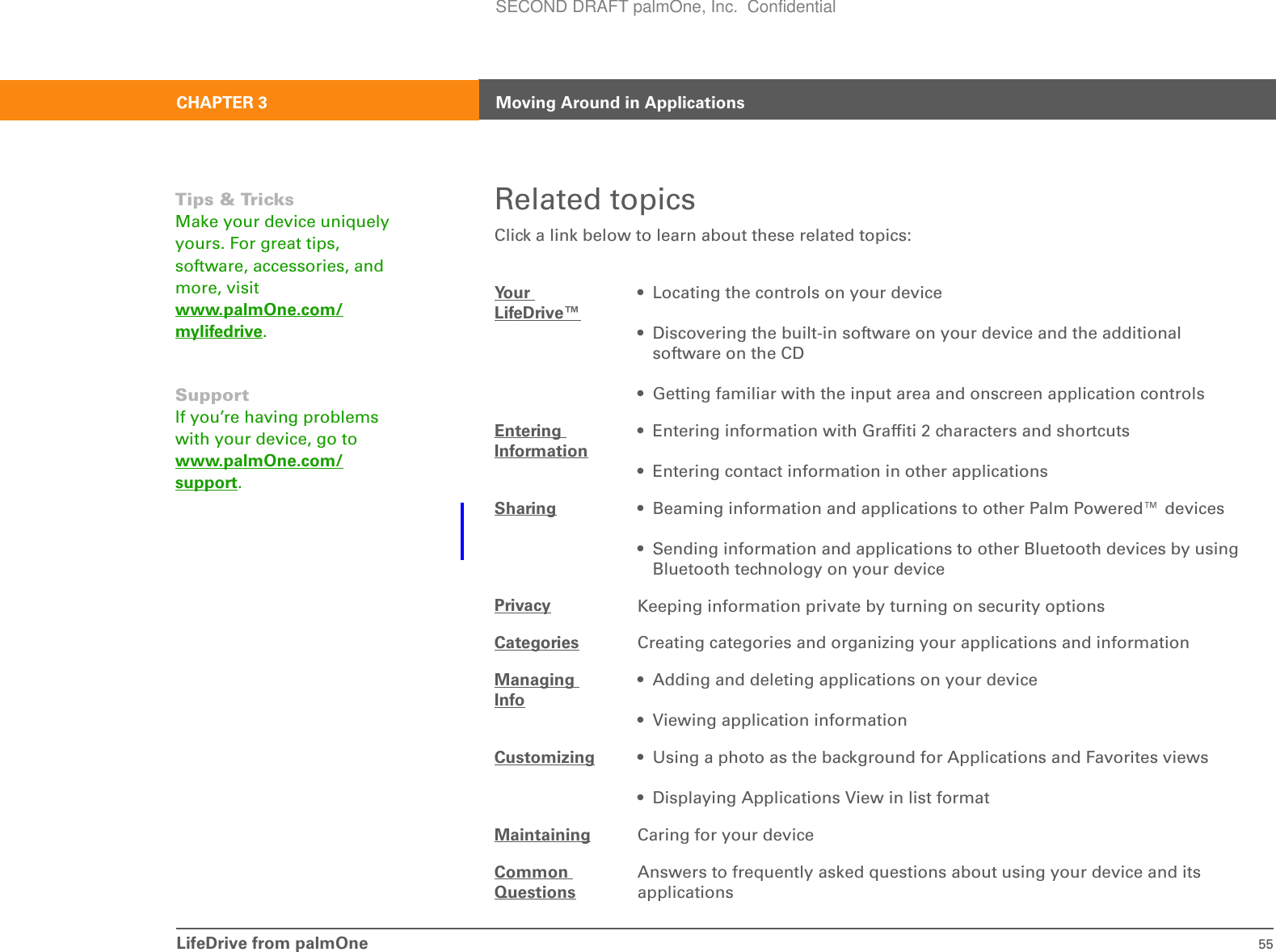 LifeDrive from palmOne 55CHAPTER 3 Moving Around in ApplicationsRelated topicsClick a link below to learn about these related topics:Your LifeDrive™• Locating the controls on your device• Discovering the built-in software on your device and the additional software on the CD• Getting familiar with the input area and onscreen application controlsEntering Information• Entering information with Graffiti 2 characters and shortcuts• Entering contact information in other applicationsSharing • Beaming information and applications to other Palm Powered™ devices• Sending information and applications to other Bluetooth devices by using Bluetooth technology on your devicePrivacy Keeping information private by turning on security optionsCategories Creating categories and organizing your applications and informationManaging Info• Adding and deleting applications on your device• Viewing application informationCustomizing • Using a photo as the background for Applications and Favorites views• Displaying Applications View in list formatMaintaining Caring for your deviceCommon QuestionsAnswers to frequently asked questions about using your device and its applicationsTips &amp; TricksMake your device uniquely yours. For great tips, software, accessories, and more, visit www.palmOne.com/mylifedrive.SupportIf you’re having problems with your device, go to www.palmOne.com/support.SECOND DRAFT palmOne, Inc.  Confidential