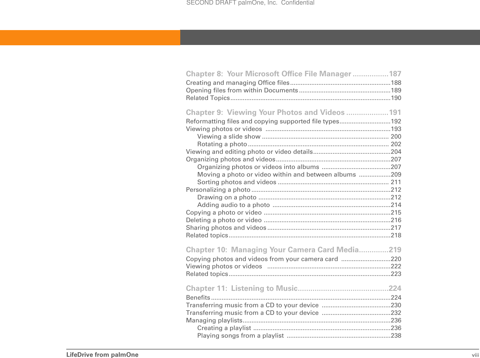 LifeDrive from palmOne viiiChapter 8: Your Microsoft Office File Manager .................187Creating and managing Office files.........................................................188Opening files from within Documents ....................................................189Related Topics...........................................................................................190Chapter 9: Viewing Your Photos and Videos ....................191Reformatting files and copying supported file types.............................192Viewing photos or videos  .......................................................................193Viewing a slide show ........................................................................ 200Rotating a photo ................................................................................ 202Viewing and editing photo or video details............................................204Organizing photos and videos.................................................................207Organizing photos or videos into albums  .......................................207Moving a photo or video within and between albums  ..................209Sorting photos and videos ............................................................... 211Personalizing a photo ...............................................................................212Drawing on a photo ...........................................................................212Adding audio to a photo  ...................................................................214Copying a photo or video ........................................................................215Deleting a photo or video ........................................................................216Sharing photos and videos ......................................................................217Related topics............................................................................................218Chapter 10: Managing Your Camera Card Media..............219Copying photos and videos from your camera card  ............................220Viewing photos or videos   ......................................................................222Related topics............................................................................................223Chapter 11: Listening to Music...........................................224Benefits ......................................................................................................224Transferring music from a CD to your device  .......................................230Transferring music from a CD to your device  .......................................232Managing playlists....................................................................................236Creating a playlist ..............................................................................236Playing songs from a playlist ...........................................................238SECOND DRAFT palmOne, Inc.  Confidential