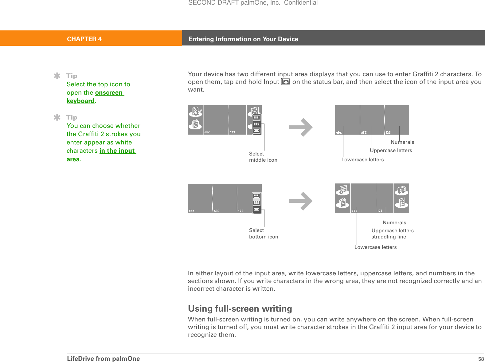 LifeDrive from palmOne 58CHAPTER 4 Entering Information on Your DeviceYour device has two different input area displays that you can use to enter Graffiti 2 characters. To open them, tap and hold Input   on the status bar, and then select the icon of the input area you want.In either layout of the input area, write lowercase letters, uppercase letters, and numbers in the sections shown. If you write characters in the wrong area, they are not recognized correctly and an incorrect character is written. Using full-screen writingWhen full-screen writing is turned on, you can write anywhere on the screen. When full-screen writing is turned off, you must write character strokes in the Graffiti 2 input area for your device to recognize them.TipSelect the top icon to open the onscreen keyboard.TipYou can choose whether the Graffiti 2 strokes you enter appear as white characters in the input area.Uppercase lettersLowercase lettersNumeralsUppercase letters straddling lineLowercase lettersNumeralsSelect middle iconSelect bottom iconSECOND DRAFT palmOne, Inc.  Confidential