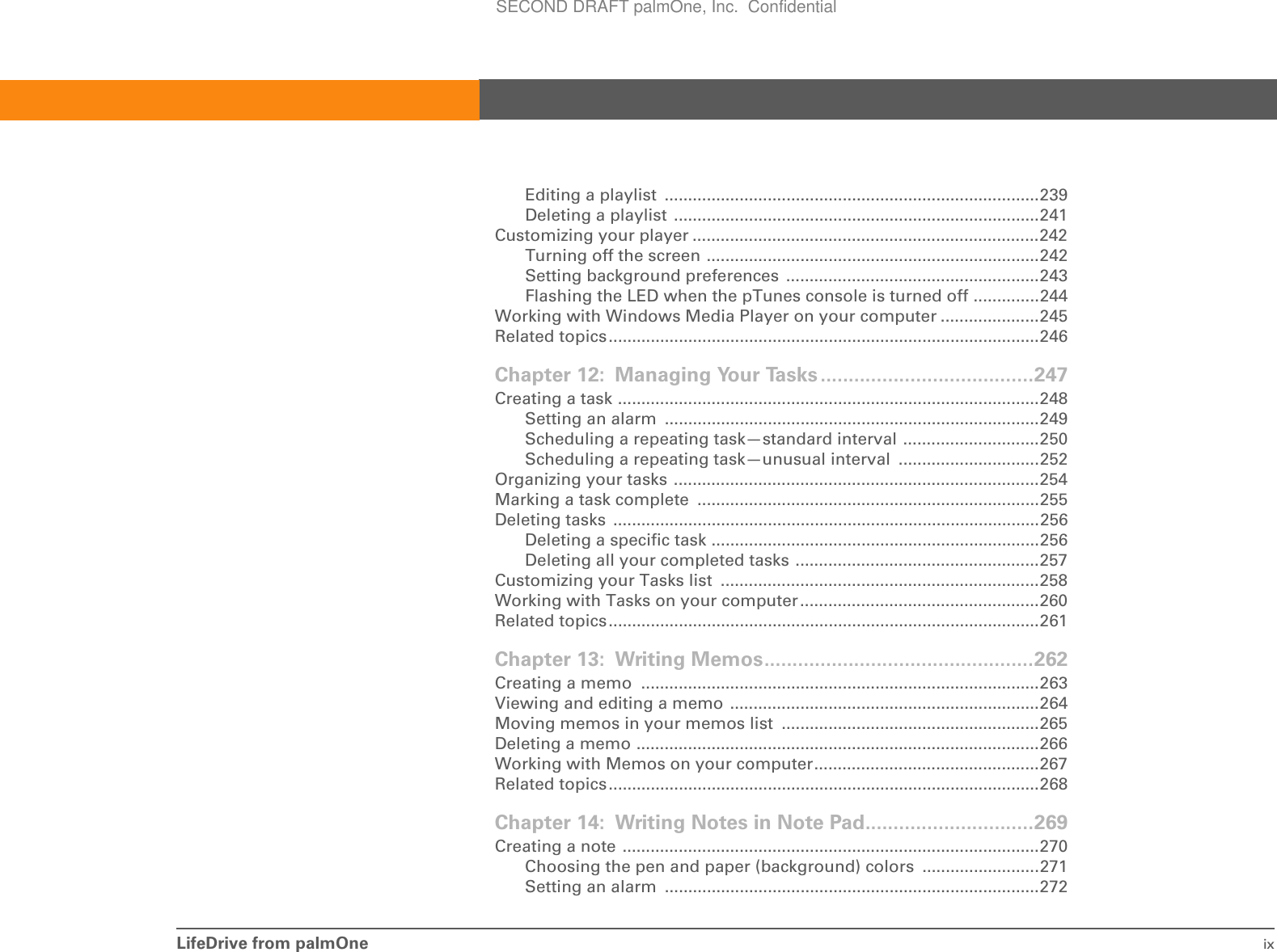 LifeDrive from palmOne ixEditing a playlist  ................................................................................239Deleting a playlist ..............................................................................241Customizing your player ..........................................................................242Turning off the screen .......................................................................242Setting background preferences  ......................................................243Flashing the LED when the pTunes console is turned off ..............244Working with Windows Media Player on your computer .....................245Related topics............................................................................................246Chapter 12: Managing Your Tasks ......................................247Creating a task ..........................................................................................248Setting an alarm  ................................................................................249Scheduling a repeating task—standard interval .............................250Scheduling a repeating task—unusual interval  ..............................252Organizing your tasks ..............................................................................254Marking a task complete  .........................................................................255Deleting tasks  ...........................................................................................256Deleting a specific task ......................................................................256Deleting all your completed tasks ....................................................257Customizing your Tasks list  ....................................................................258Working with Tasks on your computer...................................................260Related topics............................................................................................261Chapter 13: Writing Memos................................................262Creating a memo  .....................................................................................263Viewing and editing a memo ..................................................................264Moving memos in your memos list  .......................................................265Deleting a memo ......................................................................................266Working with Memos on your computer................................................267Related topics............................................................................................268Chapter 14: Writing Notes in Note Pad..............................269Creating a note .........................................................................................270Choosing the pen and paper (background) colors  .........................271Setting an alarm  ................................................................................272SECOND DRAFT palmOne, Inc.  Confidential