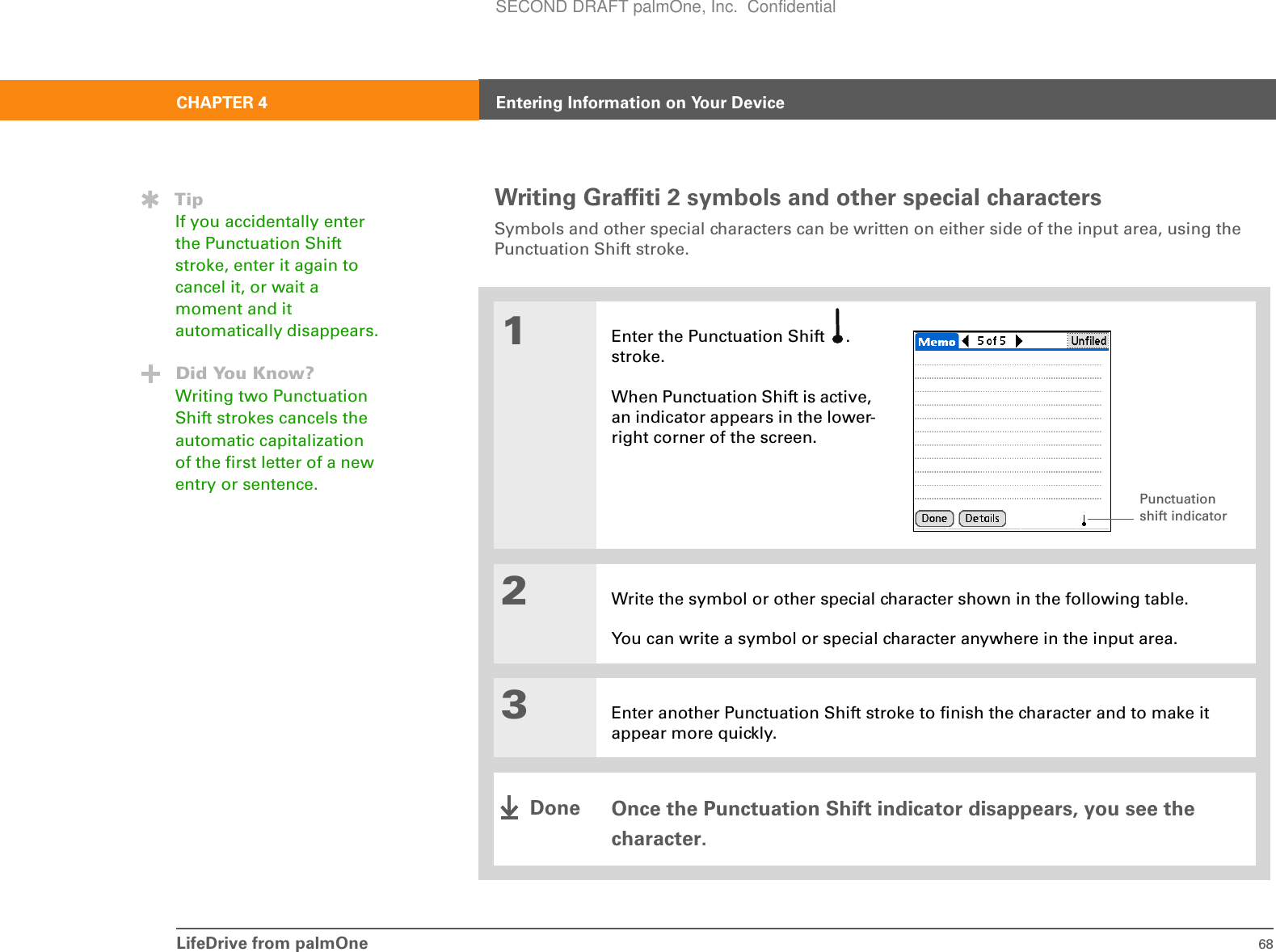 LifeDrive from palmOne 68CHAPTER 4 Entering Information on Your DeviceWriting Graffiti 2 symbols and other special charactersSymbols and other special characters can be written on either side of the input area, using the Punctuation Shift stroke.001Enter the Punctuation Shift  . stroke.When Punctuation Shift is active, an indicator appears in the lower-right corner of the screen.2Write the symbol or other special character shown in the following table. You can write a symbol or special character anywhere in the input area.3Enter another Punctuation Shift stroke to finish the character and to make it appear more quickly.Once the Punctuation Shift indicator disappears, you see the character. TipIf you accidentally enter the Punctuation Shift stroke, enter it again to cancel it, or wait a moment and it automatically disappears.Did You Know?Writing two Punctuation Shift strokes cancels the automatic capitalization of the first letter of a new entry or sentence. Punctuation shift indicatorDoneSECOND DRAFT palmOne, Inc.  Confidential