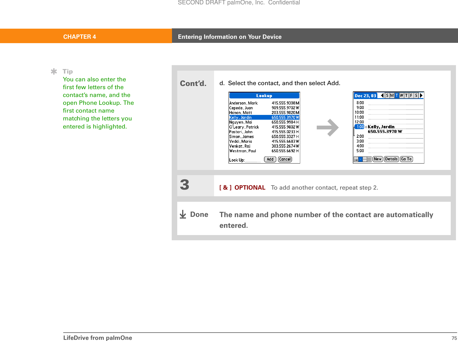 LifeDrive from palmOne 75CHAPTER 4 Entering Information on Your DeviceCont’d.d. Select the contact, and then select Add.3[ &amp; ] OPTIONAL To add another contact, repeat step 2.The name and phone number of the contact are automatically entered.TipYou can also enter the first few letters of the contact’s name, and the open Phone Lookup. The first contact name matching the letters you entered is highlighted.DoneSECOND DRAFT palmOne, Inc.  Confidential