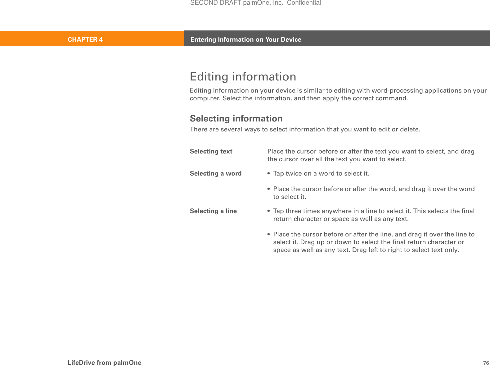 LifeDrive from palmOne 76CHAPTER 4 Entering Information on Your DeviceEditing informationEditing information on your device is similar to editing with word-processing applications on your computer. Select the information, and then apply the correct command.Selecting informationThere are several ways to select information that you want to edit or delete.Selecting text Place the cursor before or after the text you want to select, and drag the cursor over all the text you want to select.Selecting a word • Tap twice on a word to select it.• Place the cursor before or after the word, and drag it over the word to select it.Selecting a line • Tap three times anywhere in a line to select it. This selects the final return character or space as well as any text.• Place the cursor before or after the line, and drag it over the line to select it. Drag up or down to select the final return character or space as well as any text. Drag left to right to select text only.SECOND DRAFT palmOne, Inc.  Confidential