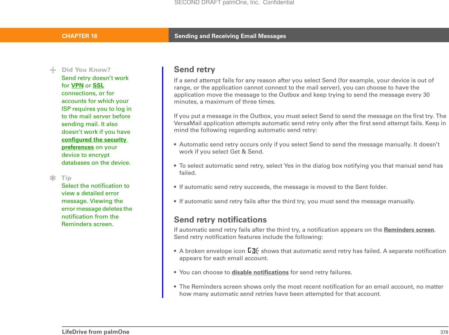 LifeDrive from palmOne 378CHAPTER 18 Sending and Receiving Email MessagesSend retryIf a send attempt fails for any reason after you select Send (for example, your device is out of range, or the application cannot connect to the mail server), you can choose to have the application move the message to the Outbox and keep trying to send the message every 30 minutes, a maximum of three times.If you put a message in the Outbox, you must select Send to send the message on the first try. The VersaMail application attempts automatic send retry only after the first send attempt fails. Keep in mind the following regarding automatic send retry:• Automatic send retry occurs only if you select Send to send the message manually. It doesn’t work if you select Get &amp; Send.• To select automatic send retry, select Yes in the dialog box notifying you that manual send has failed.• If automatic send retry succeeds, the message is moved to the Sent folder.• If automatic send retry fails after the third try, you must send the message manually.Send retry notificationsIf automatic send retry fails after the third try, a notification appears on the Reminders screen.Send retry notification features include the following:• A broken envelope icon   shows that automatic send retry has failed. A separate notification appears for each email account. • You can choose to disable notifications for send retry failures.• The Reminders screen shows only the most recent notification for an email account, no matter how many automatic send retries have been attempted for that account.Did You Know?Send retry doesn’t work for VPN or SSLconnections, or for accounts for which your ISP requires you to log in to the mail server before sending mail. It also doesn’t work if you have configured the security preferences on your device to encrypt databases on the device.TipSelect the notification to view a detailed error message. Viewing the error message deletes the notification from the Reminders screen. SECOND DRAFT palmOne, Inc.  Confidential
