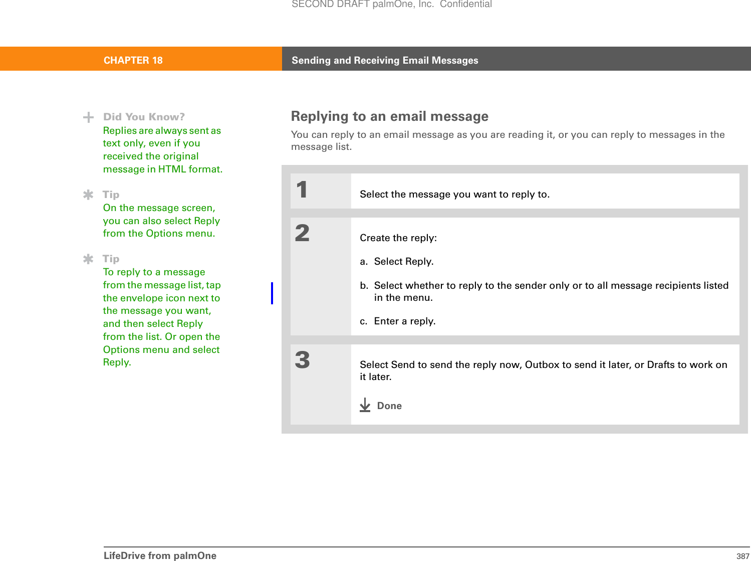 LifeDrive from palmOne 387CHAPTER 18 Sending and Receiving Email MessagesReplying to an email messageYou can reply to an email message as you are reading it, or you can reply to messages in the message list.01Select the message you want to reply to.2Create the reply:a. Select Reply. b. Select whether to reply to the sender only or to all message recipients listed in the menu.c. Enter a reply.3Select Send to send the reply now, Outbox to send it later, or Drafts to work on it later.DoneDid You Know?Replies are always sent as text only, even if you received the original message in HTML format.TipOn the message screen, you can also select Reply from the Options menu.TipTo reply to a message from the message list, tap the envelope icon next to the message you want, and then select Reply from the list. Or open the Options menu and select Reply.SECOND DRAFT palmOne, Inc.  Confidential