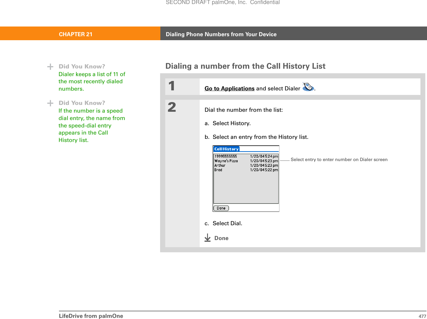 LifeDrive from palmOne 477CHAPTER 21 Dialing Phone Numbers from Your DeviceDialing a number from the Call History List01Go to Applications and select Dialer  .2Dial the number from the list:a. Select History.b. Select an entry from the History list.c. Select Dial.DoneDid You Know?Dialer keeps a list of 11 of the most recently dialed numbers. Did You Know?If the number is a speed dial entry, the name from the speed-dial entry appears in the Call History list.Select entry to enter number on Dialer screenSECOND DRAFT palmOne, Inc.  Confidential