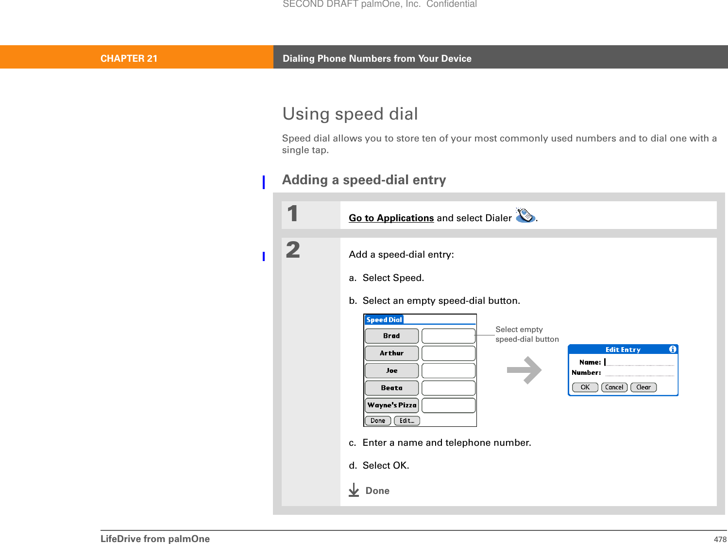 LifeDrive from palmOne 478CHAPTER 21 Dialing Phone Numbers from Your DeviceUsing speed dialSpeed dial allows you to store ten of your most commonly used numbers and to dial one with a single tap.Adding a speed-dial entry01Go to Applications and select Dialer  .2Add a speed-dial entry:a. Select Speed.b. Select an empty speed-dial button. c. Enter a name and telephone number.d. Select OK.DoneSelect empty speed-dial buttonSECOND DRAFT palmOne, Inc.  Confidential