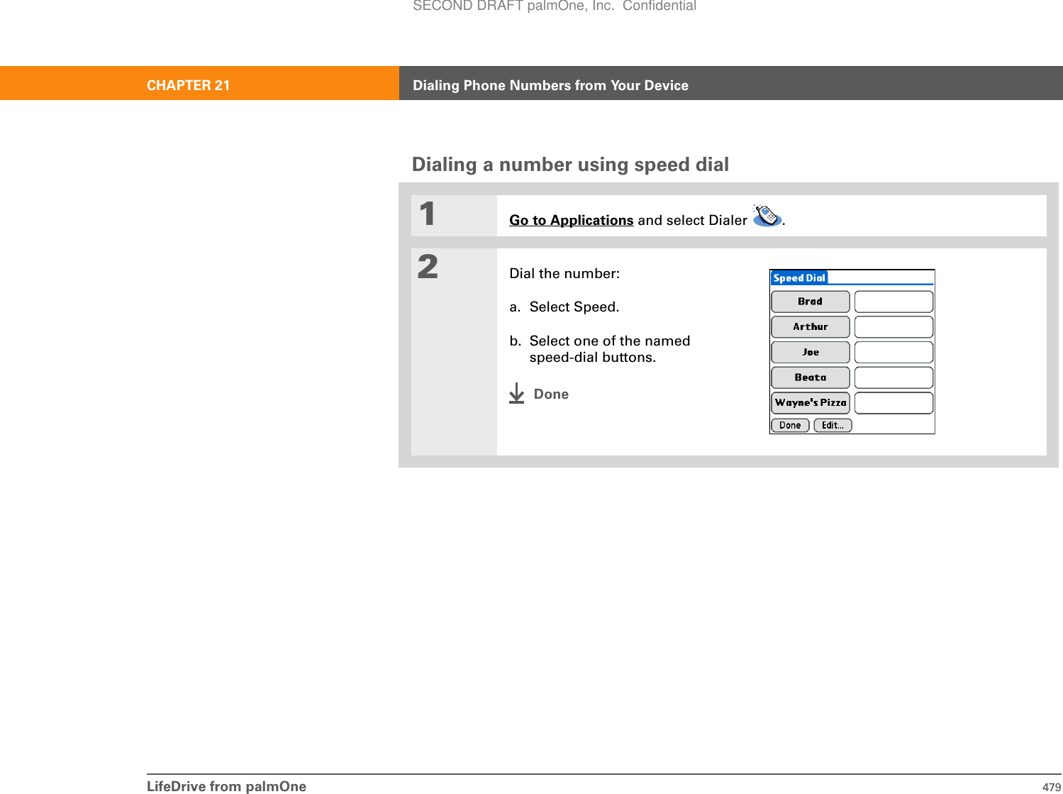 LifeDrive from palmOne 479CHAPTER 21 Dialing Phone Numbers from Your DeviceDialing a number using speed dial01Go to Applications and select Dialer  .2Dial the number:a. Select Speed.b. Select one of the named speed-dial buttons.DoneSECOND DRAFT palmOne, Inc.  Confidential