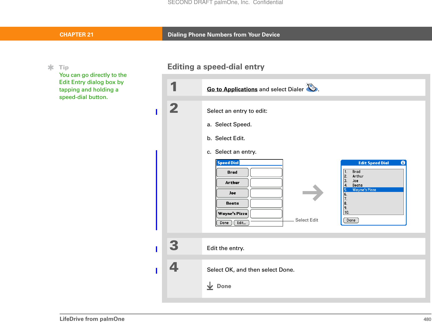 LifeDrive from palmOne 480CHAPTER 21 Dialing Phone Numbers from Your DeviceEditing a speed-dial entry01Go to Applications and select Dialer  . 2Select an entry to edit:a. Select Speed.b. Select Edit.c. Select an entry.3Edit the entry.4Select OK, and then select Done.DoneTipYou can go directly to the Edit Entry dialog box by tapping and holding a speed-dial button.Select EditSECOND DRAFT palmOne, Inc.  Confidential