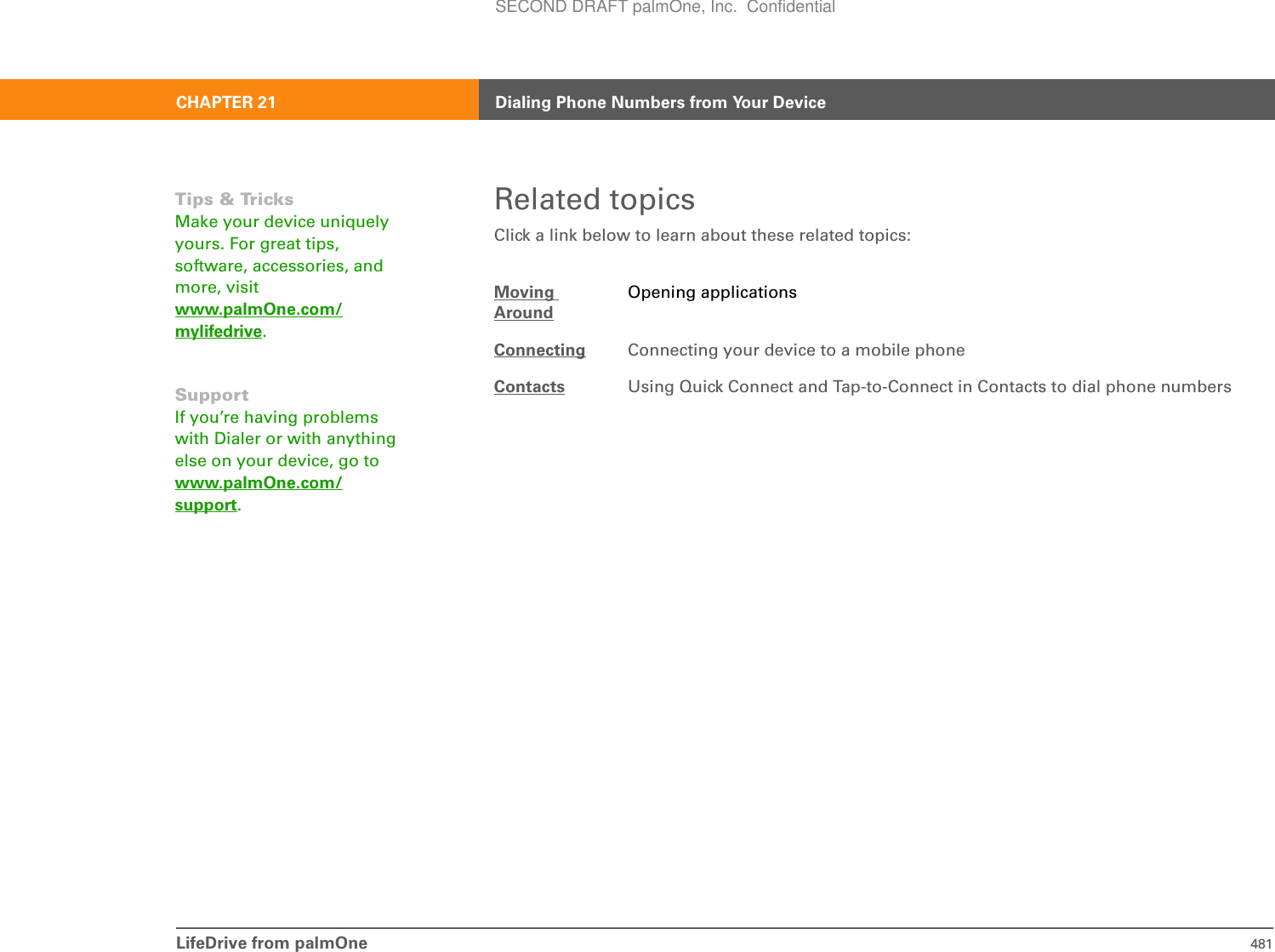 LifeDrive from palmOne 481CHAPTER 21 Dialing Phone Numbers from Your DeviceRelated topicsClick a link below to learn about these related topics:Moving AroundOpening applicationsConnecting Connecting your device to a mobile phoneContacts Using Quick Connect and Tap-to-Connect in Contacts to dial phone numbersTips &amp; TricksMake your device uniquely yours. For great tips, software, accessories, and more, visit www.palmOne.com/mylifedrive.SupportIf you’re having problems with Dialer or with anything else on your device, go to www.palmOne.com/support.SECOND DRAFT palmOne, Inc.  Confidential