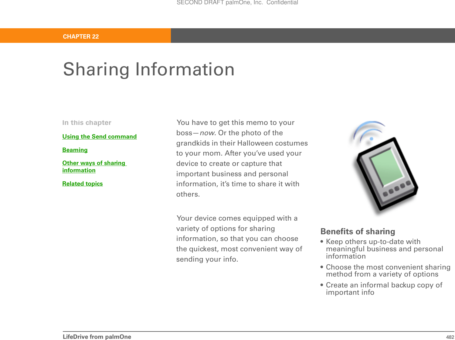 LifeDrive from palmOne 482CHAPTER 22Sharing InformationYou have to get this memo to your boss—now. Or the photo of the grandkids in their Halloween costumes to your mom. After you’ve used your device to create or capture that important business and personal information, it’s time to share it with others.Your device comes equipped with a variety of options for sharing information, so that you can choose the quickest, most convenient way of sending your info.Benefits of sharing• Keep others up-to-date with meaningful business and personal information• Choose the most convenient sharing method from a variety of options• Create an informal backup copy of important infoIn this chapterUsing the Send commandBeamingOther ways of sharing informationRelated topicsSECOND DRAFT palmOne, Inc.  Confidential