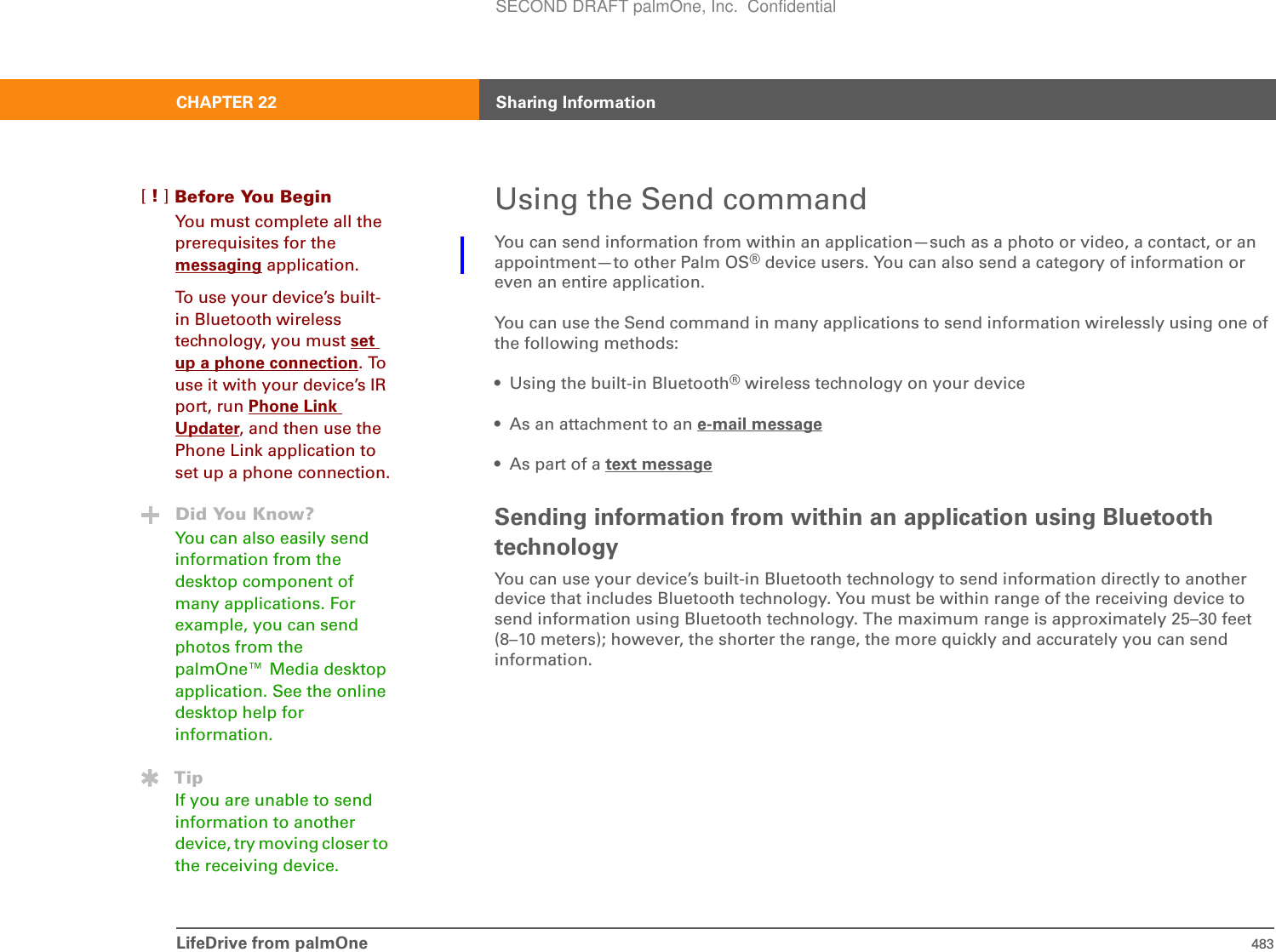 LifeDrive from palmOne 483CHAPTER 22 Sharing InformationUsing the Send commandYou can send information from within an application—such as a photo or video, a contact, or an appointment—to other Palm OS® device users. You can also send a category of information or even an entire application.You can use the Send command in many applications to send information wirelessly using one of the following methods:• Using the built-in Bluetooth® wireless technology on your device• As an attachment to an e-mail message• As part of a text messageSending information from within an application using Bluetooth technologyYou can use your device’s built-in Bluetooth technology to send information directly to another device that includes Bluetooth technology. You must be within range of the receiving device to send information using Bluetooth technology. The maximum range is approximately 25–30 feet (8–10 meters); however, the shorter the range, the more quickly and accurately you can send information.Before You Begin[!]You must complete all the prerequisites for the messaging application.To use your device’s built-in Bluetooth wireless technology, you must setup a phone connection. To use it with your device’s IR port, run Phone Link Updater, and then use the Phone Link application to set up a phone connection.Did You Know?You can also easily send information from the desktop component of many applications. For example, you can send photos from the palmOne™ Media desktop application. See the online desktop help for information.TipIf you are unable to send information to another device, try moving closer to the receiving device.SECOND DRAFT palmOne, Inc.  Confidential