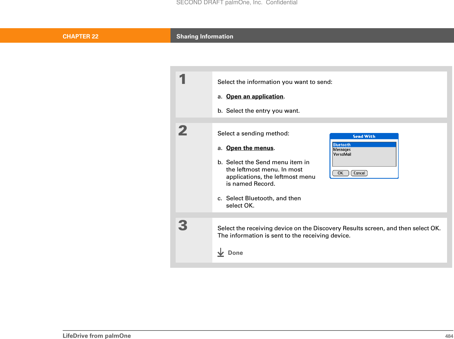 LifeDrive from palmOne 484CHAPTER 22 Sharing Information01Select the information you want to send:a. Open an application.b. Select the entry you want.2Select a sending method:a. Open the menus.b. Select the Send menu item in the leftmost menu. In most applications, the leftmost menu is named Record.c. Select Bluetooth, and then select OK.3Select the receiving device on the Discovery Results screen, and then select OK. The information is sent to the receiving device.DoneSECOND DRAFT palmOne, Inc.  Confidential