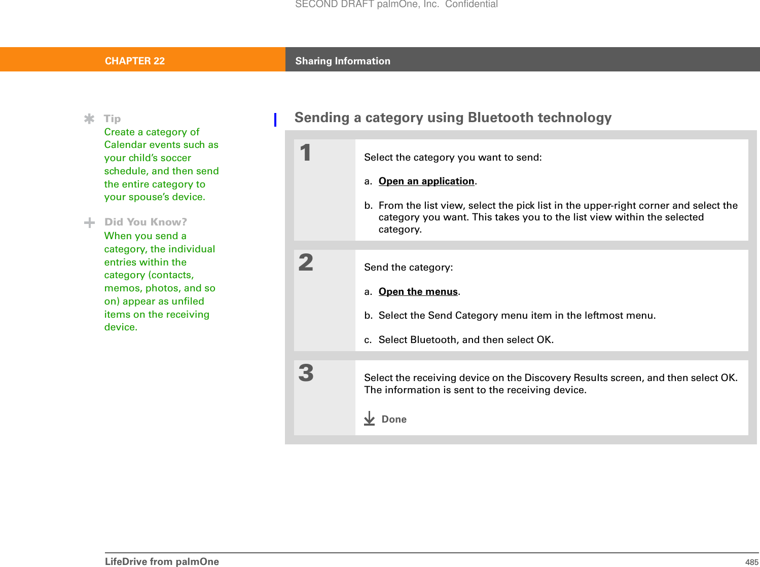 LifeDrive from palmOne 485CHAPTER 22 Sharing InformationSending a category using Bluetooth technology01Select the category you want to send:a. Open an application.b. From the list view, select the pick list in the upper-right corner and select the category you want. This takes you to the list view within the selected category.2Send the category:a. Open the menus.b. Select the Send Category menu item in the leftmost menu.c. Select Bluetooth, and then select OK.3Select the receiving device on the Discovery Results screen, and then select OK. The information is sent to the receiving device.DoneTipCreate a category of Calendar events such as your child’s soccer schedule, and then send the entire category to your spouse’s device.Did You Know?When you send a category, the individual entries within the category (contacts, memos, photos, and so on) appear as unfiled items on the receiving device.SECOND DRAFT palmOne, Inc.  Confidential