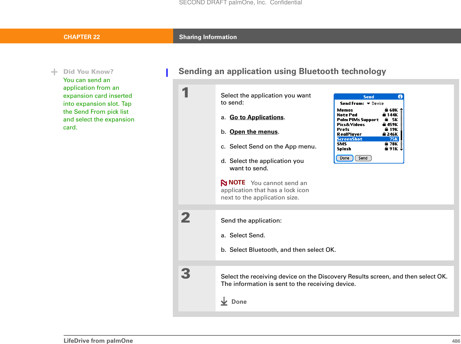 LifeDrive from palmOne 486CHAPTER 22 Sharing InformationSending an application using Bluetooth technology01Select the application you want to send:a. Go to Applications.b. Open the menus.c. Select Send on the App menu.d. Select the application you want to send. You cannot send an application that has a lock icon next to the application size.2Send the application:a. Select Send.b. Select Bluetooth, and then select OK.3Select the receiving device on the Discovery Results screen, and then select OK. The information is sent to the receiving device.DoneDid You Know?You can send an application from an expansion card inserted into expansion slot. Tap the Send From pick list and select the expansion card.NOTESECOND DRAFT palmOne, Inc.  Confidential