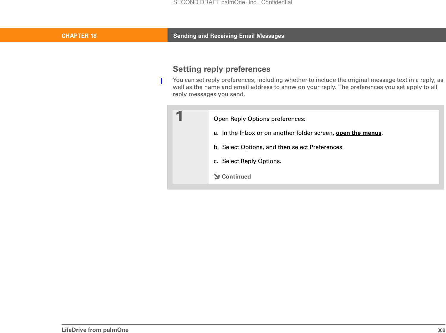 LifeDrive from palmOne 388CHAPTER 18 Sending and Receiving Email MessagesSetting reply preferencesYou can set reply preferences, including whether to include the original message text in a reply, as well as the name and email address to show on your reply. The preferences you set apply to all reply messages you send.01Open Reply Options preferences:a. In the Inbox or on another folder screen, open the menus.b. Select Options, and then select Preferences.c. Select Reply Options.ContinuedSECOND DRAFT palmOne, Inc.  Confidential