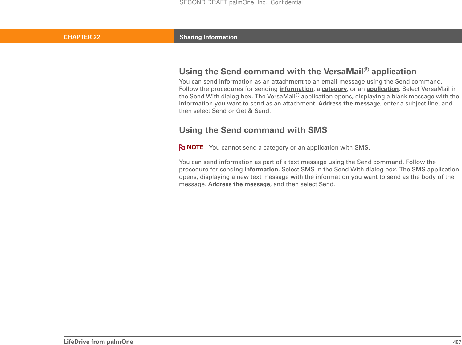 LifeDrive from palmOne 487CHAPTER 22 Sharing InformationUsing the Send command with the VersaMail® applicationYou can send information as an attachment to an email message using the Send command. Follow the procedures for sending information, a category, or an application. Select VersaMail in the Send With dialog box. The VersaMail® application opens, displaying a blank message with the information you want to send as an attachment. Address the message, enter a subject line, and then select Send or Get &amp; Send.Using the Send command with SMS You cannot send a category or an application with SMS.You can send information as part of a text message using the Send command. Follow the procedure for sending information. Select SMS in the Send With dialog box. The SMS application opens, displaying a new text message with the information you want to send as the body of the message. Address the message, and then select Send. NOTESECOND DRAFT palmOne, Inc.  Confidential