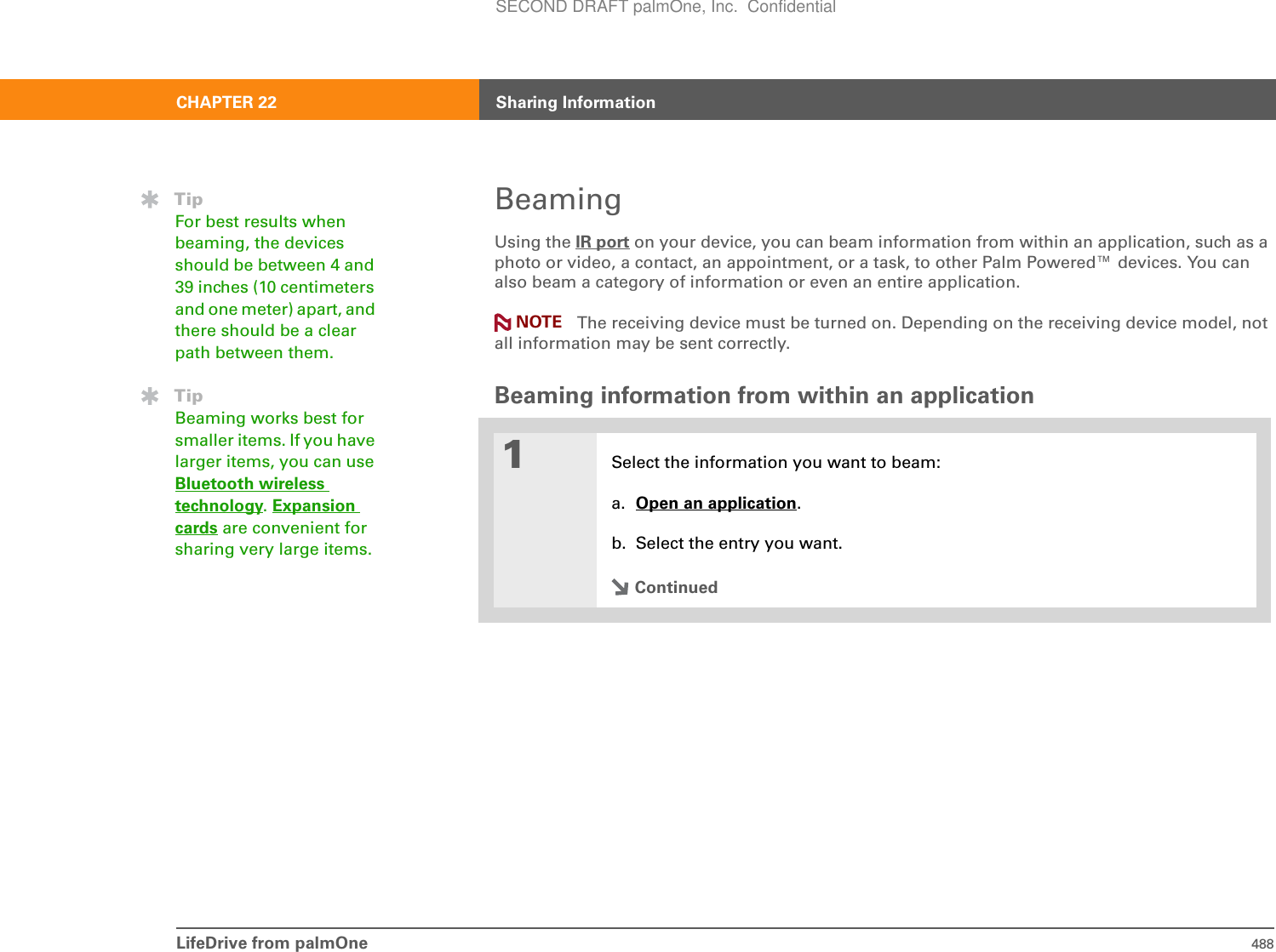 LifeDrive from palmOne 488CHAPTER 22 Sharing InformationBeamingUsing the IR port on your device, you can beam information from within an application, such as a photo or video, a contact, an appointment, or a task, to other Palm Powered™ devices. You can also beam a category of information or even an entire application.The receiving device must be turned on. Depending on the receiving device model, not all information may be sent correctly.Beaming information from within an application01Select the information you want to beam:a. Open an application.b. Select the entry you want.ContinuedTipFor best results when beaming, the devices should be between 4 and 39 inches (10 centimeters and one meter) apart, and there should be a clear path between them. TipBeaming works best for smaller items. If you have larger items, you can use Bluetooth wireless technology.Expansion cards are convenient for sharing very large items.NOTESECOND DRAFT palmOne, Inc.  Confidential