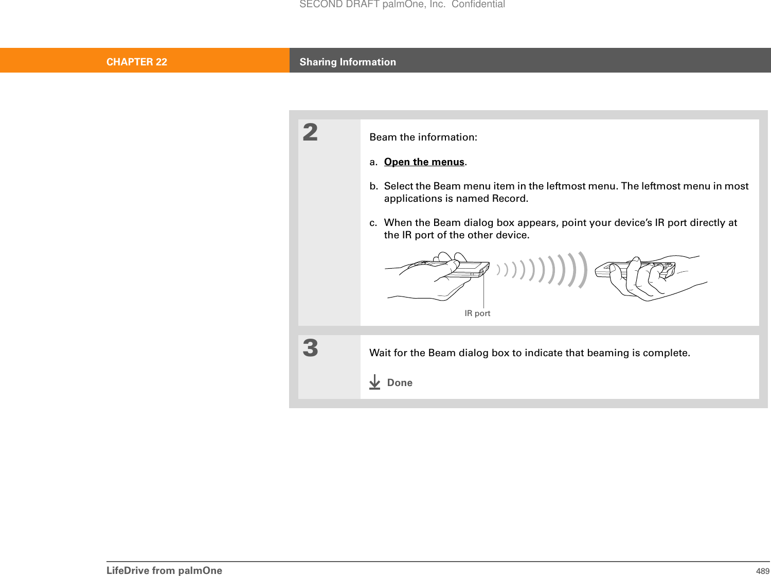 LifeDrive from palmOne 489CHAPTER 22 Sharing Information2Beam the information:a. Open the menus.b. Select the Beam menu item in the leftmost menu. The leftmost menu in most applications is named Record.c. When the Beam dialog box appears, point your device’s IR port directly at the IR port of the other device.3Wait for the Beam dialog box to indicate that beaming is complete.DoneIR portSECOND DRAFT palmOne, Inc.  Confidential