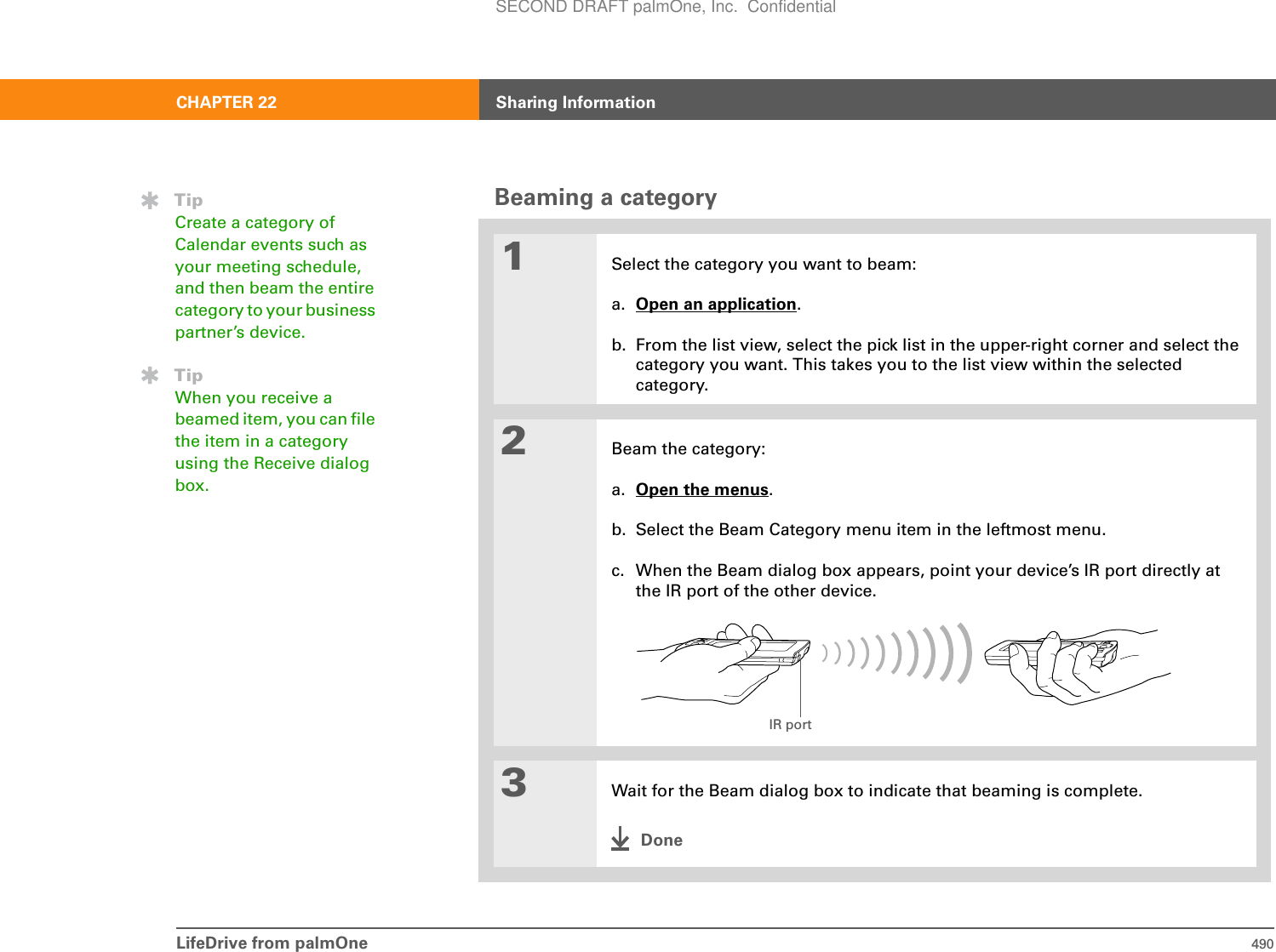 LifeDrive from palmOne 490CHAPTER 22 Sharing InformationBeaming a category01Select the category you want to beam:a. Open an application.b. From the list view, select the pick list in the upper-right corner and select the category you want. This takes you to the list view within the selected category.2Beam the category:a. Open the menus.b. Select the Beam Category menu item in the leftmost menu.c. When the Beam dialog box appears, point your device’s IR port directly at the IR port of the other device.3Wait for the Beam dialog box to indicate that beaming is complete.DoneTipCreate a category of Calendar events such as your meeting schedule, and then beam the entire category to your business partner’s device.TipWhen you receive a beamed item, you can file the item in a category using the Receive dialog box.IR portSECOND DRAFT palmOne, Inc.  Confidential