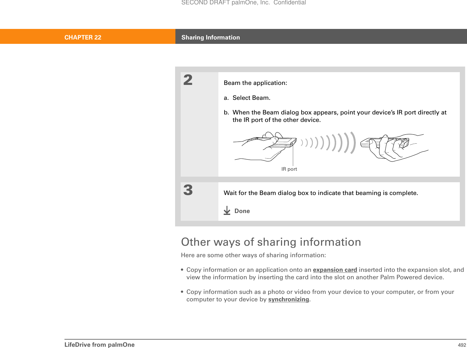 LifeDrive from palmOne 492CHAPTER 22 Sharing InformationOther ways of sharing informationHere are some other ways of sharing information:• Copy information or an application onto an expansion card inserted into the expansion slot, and view the information by inserting the card into the slot on another Palm Powered device.• Copy information such as a photo or video from your device to your computer, or from your computer to your device by synchronizing.2Beam the application:a. Select Beam.b. When the Beam dialog box appears, point your device’s IR port directly at the IR port of the other device.3Wait for the Beam dialog box to indicate that beaming is complete.DoneIR portSECOND DRAFT palmOne, Inc.  Confidential