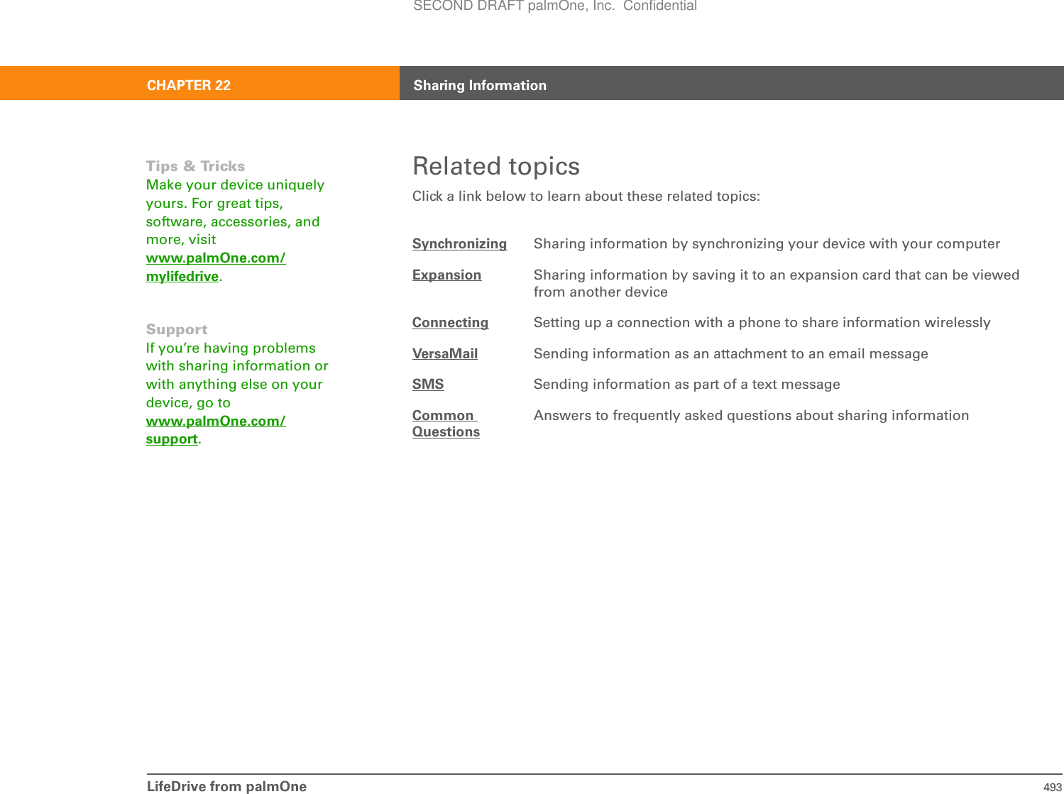 LifeDrive from palmOne 493CHAPTER 22 Sharing InformationRelated topicsClick a link below to learn about these related topics:Synchronizing Sharing information by synchronizing your device with your computerExpansion Sharing information by saving it to an expansion card that can be viewed from another deviceConnecting Setting up a connection with a phone to share information wirelesslyVersaMail Sending information as an attachment to an email messageSMS Sending information as part of a text messageCommonQuestionsAnswers to frequently asked questions about sharing informationTips &amp; TricksMake your device uniquely yours. For great tips, software, accessories, and more, visit www.palmOne.com/mylifedrive.SupportIf you’re having problems with sharing information or with anything else on your device, go to www.palmOne.com/support.SECOND DRAFT palmOne, Inc.  Confidential