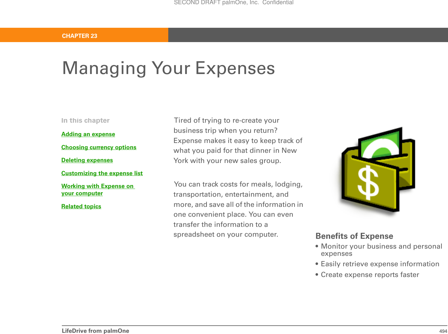 LifeDrive from palmOne 494CHAPTER 23Managing Your ExpensesTired of trying to re-create your business trip when you return? Expense makes it easy to keep track of what you paid for that dinner in New York with your new sales group.You can track costs for meals, lodging, transportation, entertainment, and more, and save all of the information in one convenient place. You can even transfer the information to a spreadsheet on your computer. Benefits of Expense• Monitor your business and personal expenses• Easily retrieve expense information• Create expense reports fasterIn this chapterAdding an expenseChoosing currency optionsDeleting expensesCustomizing the expense listWorking with Expense on your computerRelated topicsSECOND DRAFT palmOne, Inc.  Confidential