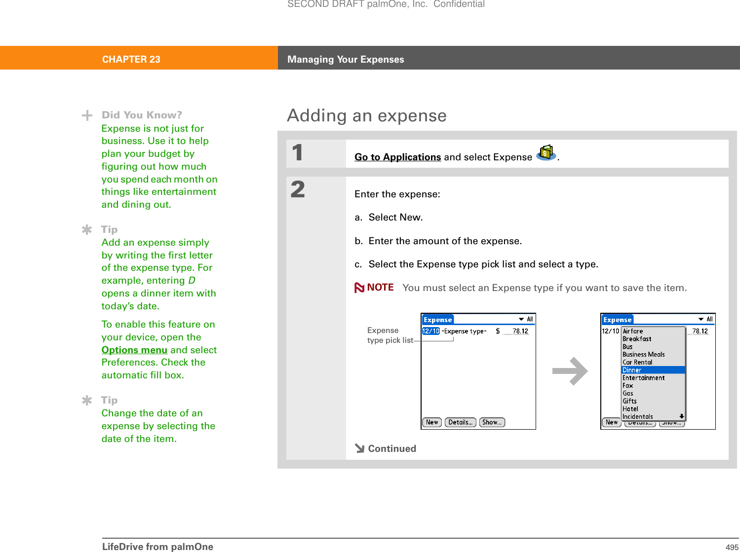 LifeDrive from palmOne 495CHAPTER 23 Managing Your ExpensesAdding an expense01Go to Applications and select Expense  .2Enter the expense:a. Select New.b. Enter the amount of the expense.c. Select the Expense type pick list and select a type.You must select an Expense type if you want to save the item.ContinuedDid You Know?Expense is not just for business. Use it to help plan your budget by figuring out how much you spend each month on things like entertainment and dining out.TipAdd an expense simply by writing the first letter of the expense type. For example, entering Dopens a dinner item with today’s date.To enable this feature on your device, open the Options menu and select Preferences. Check the automatic fill box.TipChange the date of an expense by selecting the date of the item.NOTEExpense type pick listSECOND DRAFT palmOne, Inc.  Confidential