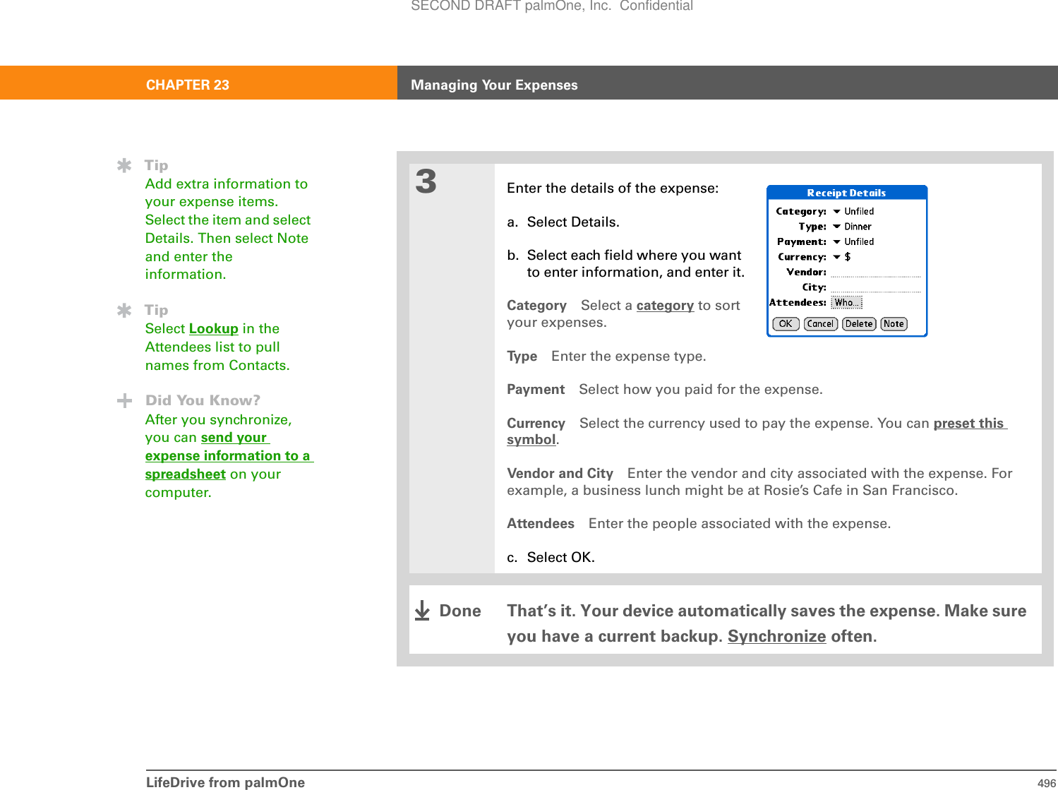 LifeDrive from palmOne 496CHAPTER 23 Managing Your Expenses3Enter the details of the expense:a. Select Details.b. Select each field where you want to enter information, and enter it.Category Select a category to sort your expenses.Ty p e Enter the expense type.Payment Select how you paid for the expense.Currency Select the currency used to pay the expense. You can preset this symbol.Vendor and City Enter the vendor and city associated with the expense. For example, a business lunch might be at Rosie’s Cafe in San Francisco.Attendees Enter the people associated with the expense.c. Select OK.That’s it. Your device automatically saves the expense. Make sure you have a current backup. Synchronize often.TipAdd extra information to your expense items. Select the item and select Details. Then select Note and enter the information.TipSelect Lookup in the Attendees list to pull names from Contacts.Did You Know?After you synchronize, you can send your expense information to a spreadsheet on your computer.DoneSECOND DRAFT palmOne, Inc.  Confidential