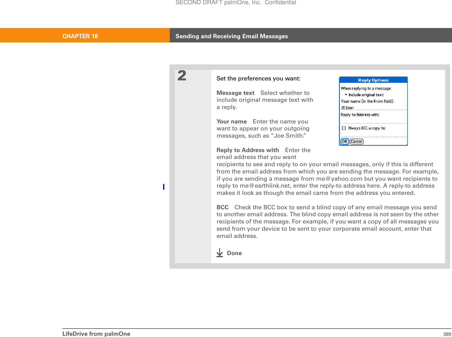 LifeDrive from palmOne 389CHAPTER 18 Sending and Receiving Email Messages2Set the preferences you want:Message text Select whether toinclude original message text witha reply.Your name Enter the name youwant to appear on your outgoingmessages, such as “Joe Smith.”Reply to Address with Enter the email address that you want recipients to see and reply to on your email messages, only if this is different from the email address from which you are sending the message. For example, if you are sending a message from me@yahoo.com but you want recipients to reply to me@earthlink.net, enter the reply-to address here. A reply-to address makes it look as though the email came from the address you entered.BCC Check the BCC box to send a blind copy of any email message you send to another email address. The blind copy email address is not seen by the other recipients of the message. For example, if you want a copy of all messages you send from your device to be sent to your corporate email account, enter that email address.DoneSECOND DRAFT palmOne, Inc.  Confidential