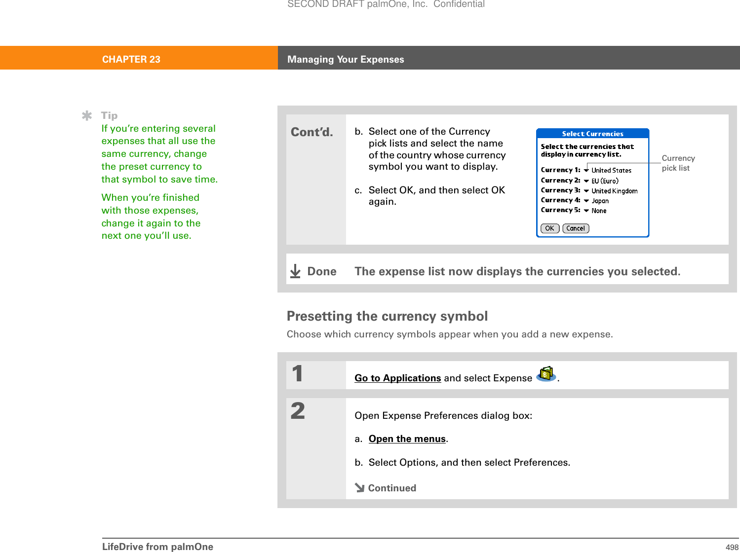 LifeDrive from palmOne 498CHAPTER 23 Managing Your ExpensesPresetting the currency symbolChoose which currency symbols appear when you add a new expense.0SCont’d.b. Select one of the Currency pick lists and select the name of the country whose currency symbol you want to display.c. Select OK, and then select OK again.The expense list now displays the currencies you selected.1Go to Applications and select Expense  .2Open Expense Preferences dialog box:a. Open the menus.b. Select Options, and then select Preferences.ContinuedCurrency pick listDoneTipIf you’re entering several expenses that all use the same currency, change the preset currency to that symbol to save time.When you’re finished with those expenses, change it again to the next one you’ll use.SECOND DRAFT palmOne, Inc.  Confidential