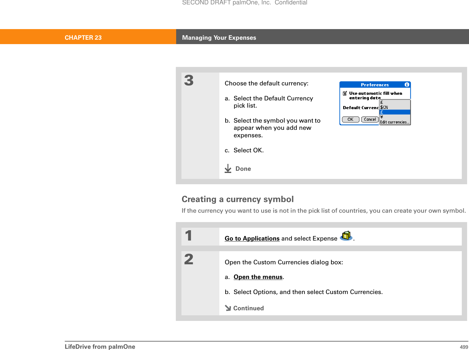 LifeDrive from palmOne 499CHAPTER 23 Managing Your ExpensesCreating a currency symbolIf the currency you want to use is not in the pick list of countries, you can create your own symbol. 03Choose the default currency:a. Select the Default Currency pick list.b. Select the symbol you want to appear when you add new expenses. c. Select OK.0Done1Go to Applications and select Expense  .2Open the Custom Currencies dialog box:a. Open the menus.b. Select Options, and then select Custom Currencies.ContinuedSECOND DRAFT palmOne, Inc.  Confidential