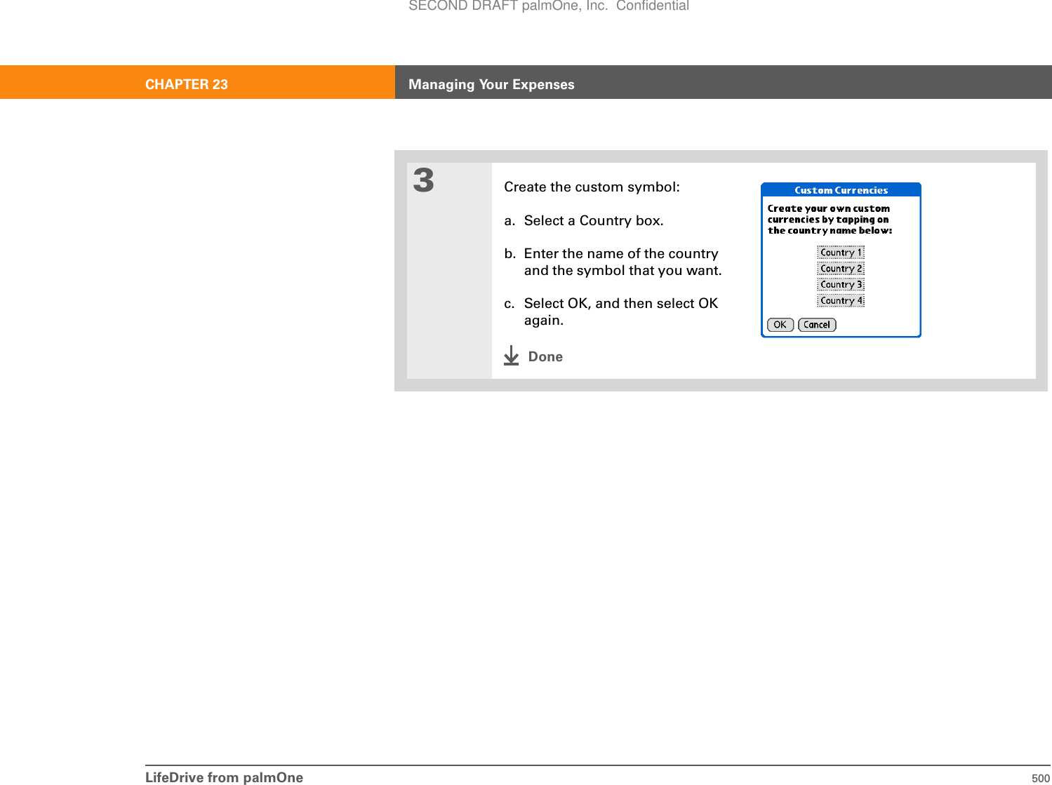 LifeDrive from palmOne 500CHAPTER 23 Managing Your Expenses3Create the custom symbol:a. Select a Country box.b. Enter the name of the country and the symbol that you want.c. Select OK, and then select OK again.DoneSECOND DRAFT palmOne, Inc.  Confidential