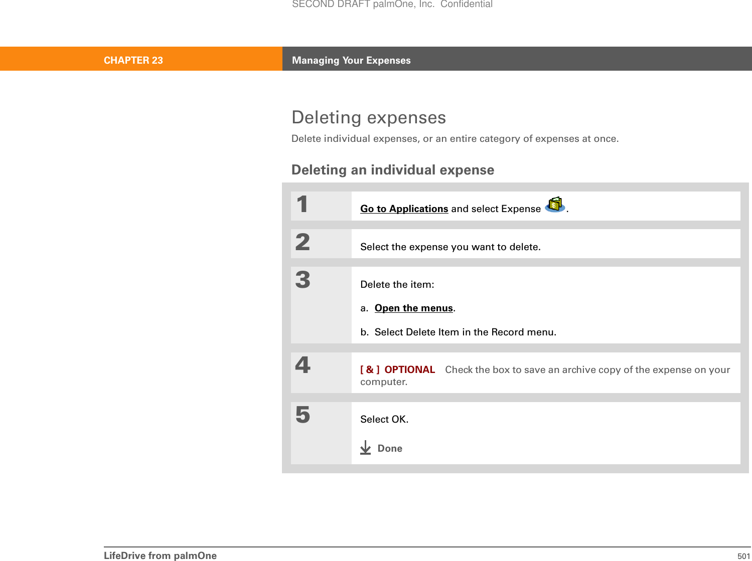 LifeDrive from palmOne 501CHAPTER 23 Managing Your ExpensesDeleting expensesDelete individual expenses, or an entire category of expenses at once.Deleting an individual expense01Go to Applications and select Expense  .2Select the expense you want to delete.3Delete the item:a. Open the menus.b. Select Delete Item in the Record menu.4[ &amp; ] OPTIONAL Check the box to save an archive copy of the expense on your computer.5Select OK.DoneSECOND DRAFT palmOne, Inc.  Confidential