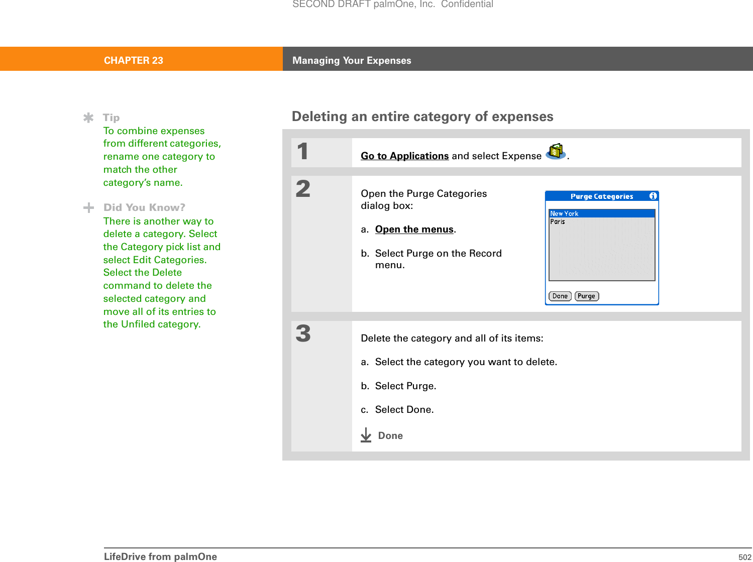 LifeDrive from palmOne 502CHAPTER 23 Managing Your ExpensesDeleting an entire category of expenses01Go to Applications and select Expense  .2Open the Purge Categories dialog box:a. Open the menus.b. Select Purge on the Record menu.3Delete the category and all of its items:a. Select the category you want to delete.b. Select Purge.c. Select Done.DoneTipTo combine expenses from different categories, rename one category to match the other category’s name.Did You Know?There is another way to delete a category. Select the Category pick list and select Edit Categories. Select the Delete command to delete the selected category and move all of its entries to the Unfiled category.SECOND DRAFT palmOne, Inc.  Confidential